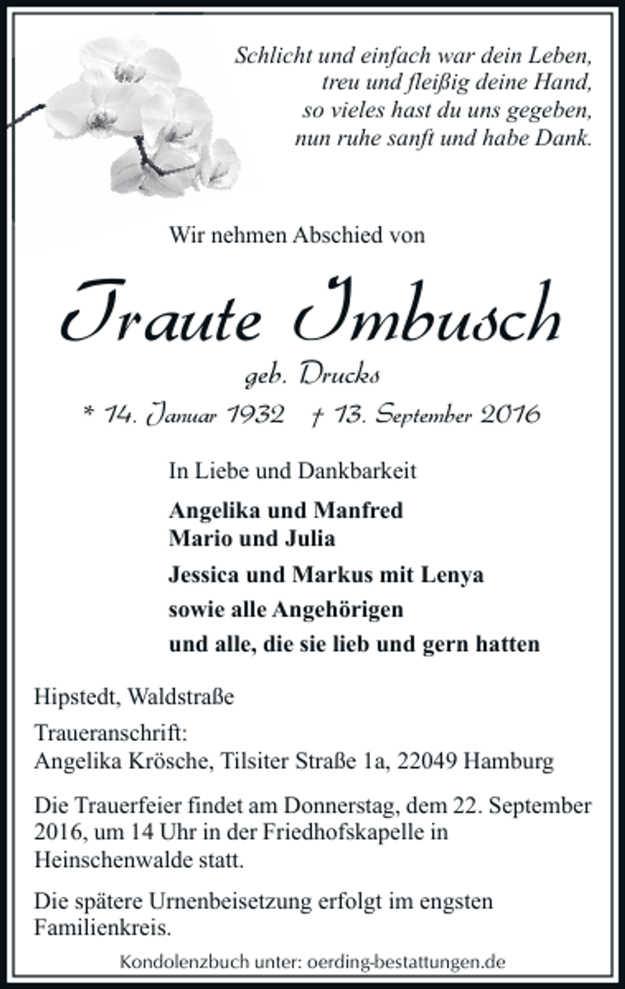 <p>Schlicht und einfach war dein Leben,<br />treu und fleißig deine Hand,<br />so vieles hast du uns gegeben,<br />nun ruhe sanft und habe Dank.</p><p>Wir nehmen Abschied von</p><p>Traute Imbusch<br />geb. Drucks</p><p>* 14. Januar 1932 † 13. September 2016<br />In Liebe und Dankbarkeit<br />Angelika und Manfred<br />Mario und Julia<br />Jessica und Markus mit Lenya<br />sowie alle Angehörigen<br />und alle, die sie lieb und gern hatten<br />Hipstedt, Waldstraße<br />Traueranschrift:<br />Angelika Krösche, Tilsiter Straße 1a, 22049 Hamburg<br />Die Trauerfeier findet am Donnerstag, dem 22. September<br />2016, um 14 Uhr in der Friedhofskapelle in<br />Heinschenwalde statt.<br />Die spätere Urnenbeisetzung erfolgt im engsten<br />Familienkreis.<br />Kondolenzbuch unter: oerding-bestattungen.de</p>