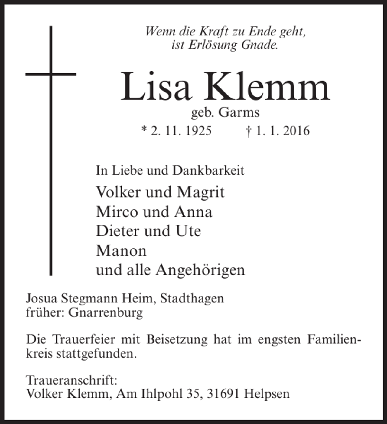 <p>Wenn die Kraft zu Ende geht,<br />ist Erlösung Gnade.</p><p>Lisa Klemm<br />geb. Garms</p><p>* 2. 11. 1925 † 1. 1. 2016<br />In Liebe und Dankbarkeit</p><p>Volker und Magrit<br />Mirco und Anna<br />Dieter und Ute<br />Manon<br />und alle Angehörigen<br />Josua Stegmann Heim, Stadthagen<br />früher: Gnarrenburg<br />Die Trauerfeier mit Beisetzung hat im engsten Familienkreis stattgefunden.<br />Traueranschrift:<br />Volker Klemm, Am Ihlpohl 35, 31691 Helpsen</p>