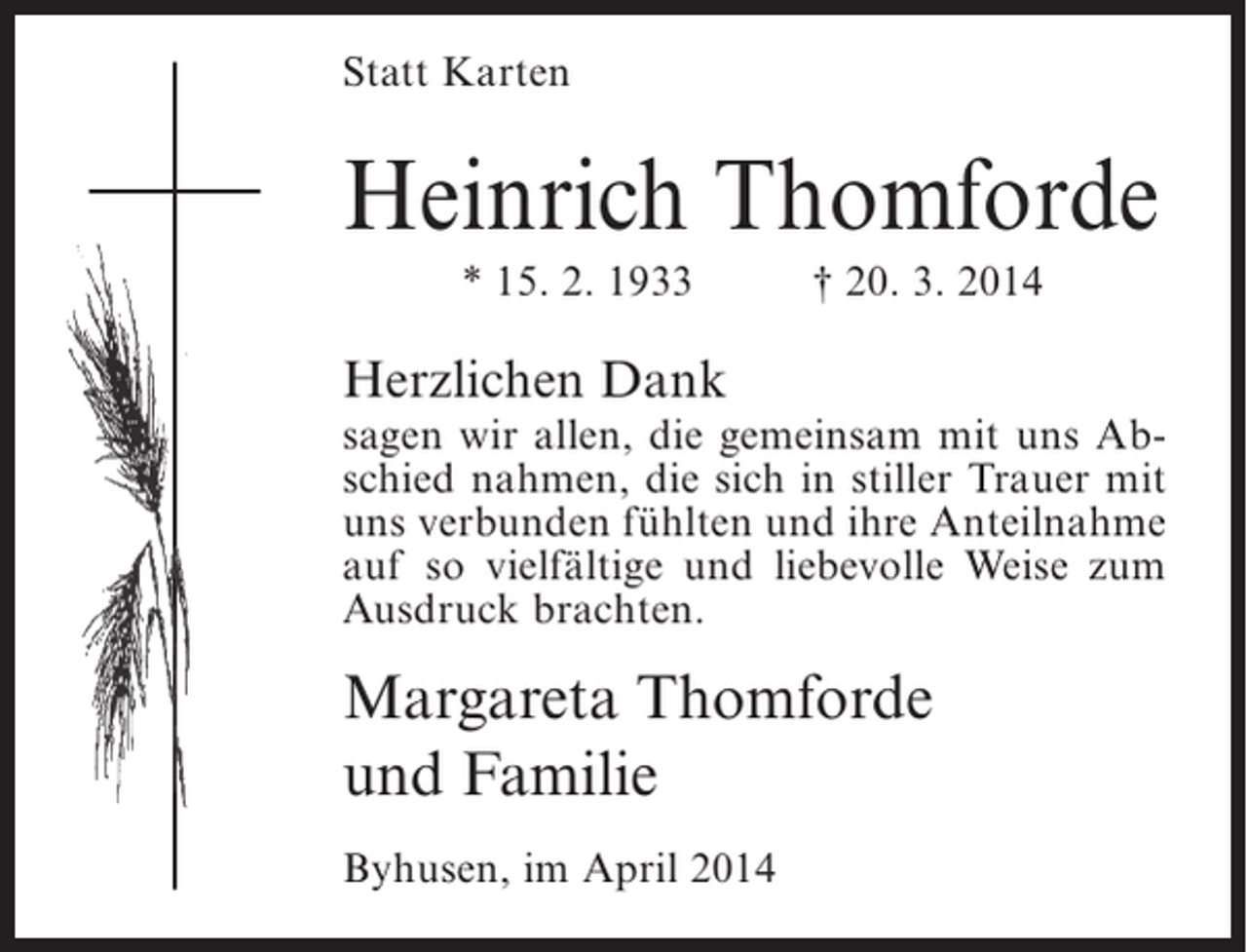 <p>Statt Karten</p><p>Heinrich Thomforde<br />* 15. 2. 1933</p><p>† 20. 3. 2014</p><p>Herzlichen Dank<br />sagen wir allen, die gemeinsam mit uns Abschied nahmen, die sich in stiller Trauer mit<br />uns verbunden fühlten und ihre Anteilnahme<br />auf so vielfältige und liebevolle Weise zum<br />Ausdruck brachten.</p><p>Margareta Thomforde<br />und Familie<br />Byhusen, im April 2014</p>