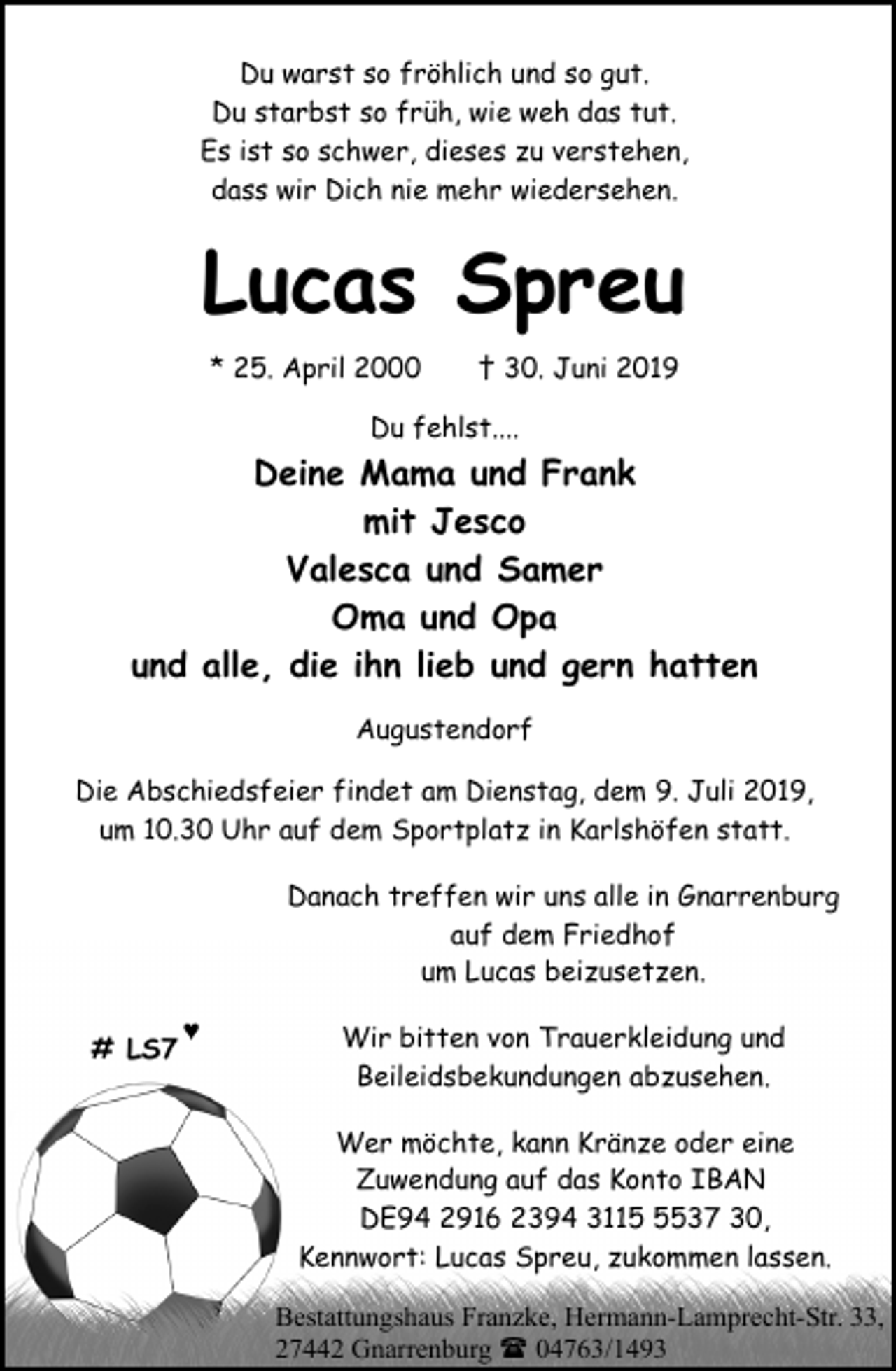 <p>Du warst so fröhlich und so gut.<br />Du starbst so früh, wie weh das tut.<br />Es ist so schwer, dieses zu verstehen,<br />dass wir Dich nie mehr wiedersehen.</p><p>Lucas Spreu<br />* 25. April 2000</p><p>† 30. Juni 2019</p><p>Du fehlst....</p><p>Deine Mama und Frank<br />mit Jesco<br />Valesca und Samer<br />Oma und Opa<br />und alle, die ihn lieb und gern hatten<br />Augustendorf<br />Die Abschiedsfeier findet am Dienstag, dem 9. Juli 2019,<br />um 10.30 Uhr auf dem Sportplatz in Karlshöfen statt.<br />Danach treffen wir uns alle in Gnarrenburg<br />auf dem Friedhof<br />um Lucas beizusetzen.<br /># LS7</p><p>♥</p><p>Wir bitten von Trauerkleidung und<br />Beileidsbekundungen abzusehen.<br />Wer möchte, kann Kränze oder eine<br />Zuwendung auf das Konto IBAN<br />DE94 2916 2394 311537 30,<br />Kennwort: Lucas Spreu, zukommen lassen.<br />Bestattungshaus Franzke, Hermann-Lamprecht-Str. 33,<br />27442 Gnarrenburg ( 04763/1493</p>