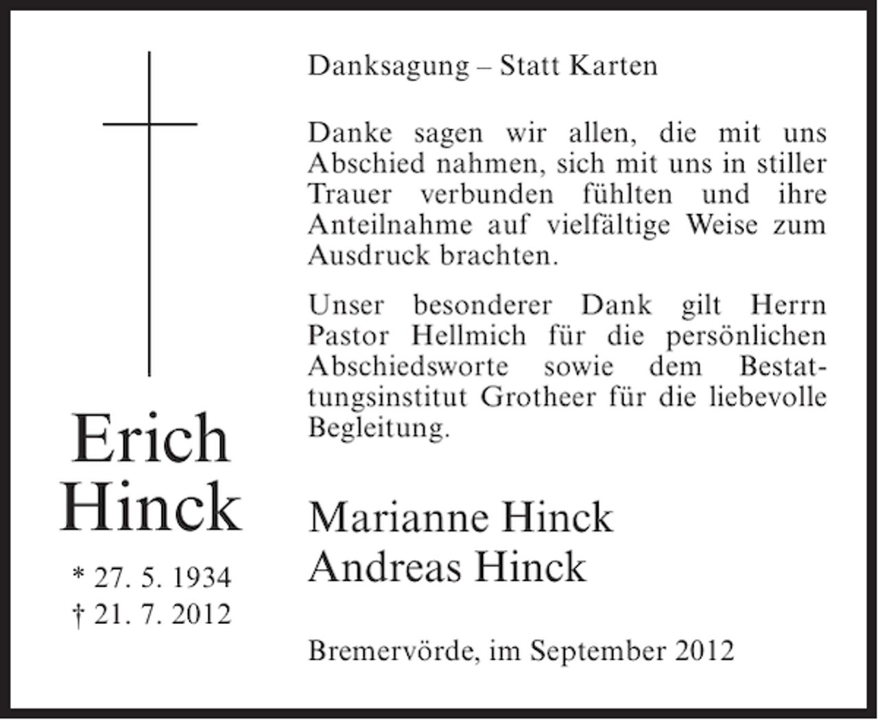 <p>Danksagung – Statt Karten<br />Danke sagen wir allen, die mit uns<br />Abschied nahmen, sich mit uns in stiller<br />Trauer verbunden fühlten und ihre<br />Anteilnahme auf vielfältige Weise zum<br />Ausdruck brachten.</p><p>Erich<br />Hinck<br />* 27. 5. 1934<br />† 21. 7. 2012</p><p>Unser besonderer Dank gilt Herrn<br />Pastor Hellmich für die persönlichen<br />Abschiedsworte sowie dem Bestattungsinstitut Grotheer für die liebevolle<br />Begleitung.</p><p>Marianne Hinck<br />Andreas Hinck<br />Bremervörde, im September 2012</p>