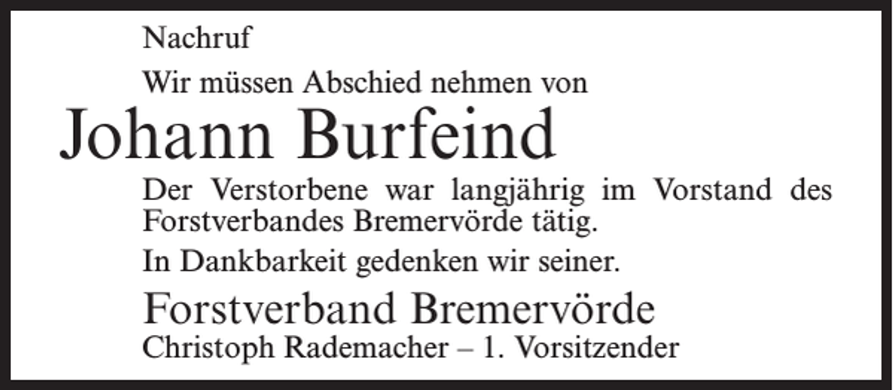 <p>Nachruf<br />Wir müssen Abschied nehmen von</p><p>Johann Burfeind</p><p>Der Verstorbene war langjährig im Vorstand des<br />Forstverbandes Bremervörde tätig.<br />In Dankbarkeit gedenken wir seiner.</p><p>Forstverband Bremervörde</p><p>Christoph Rademacher – 1. Vorsitzender</p>