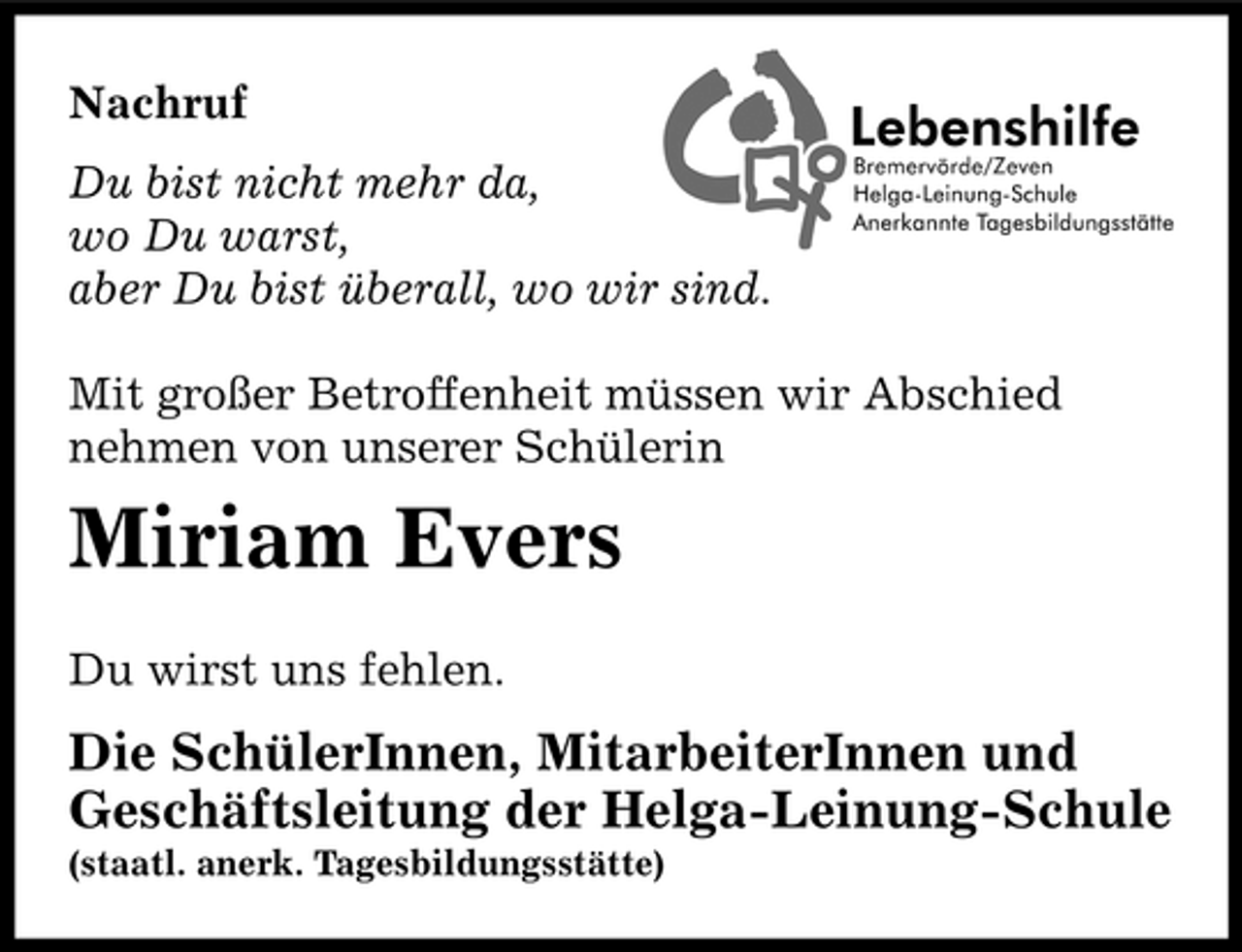 <p>Nachruf Du bist nicht mehr da, wo Du warst, aber Du bist überall, wo wir sind. Mit großer Betroffenheit müssen wir Abschied nehmen von unserer Schülerin</p>
<p>Miriam Evers<br />Du wirst uns fehlen.</p>
<p>Die SchülerInnen, MitarbeiterInnen und Geschäftsleitung der Helga-Leinung-Schule<br />(staatl. anerk. Tagesbildungsstätte)</p>