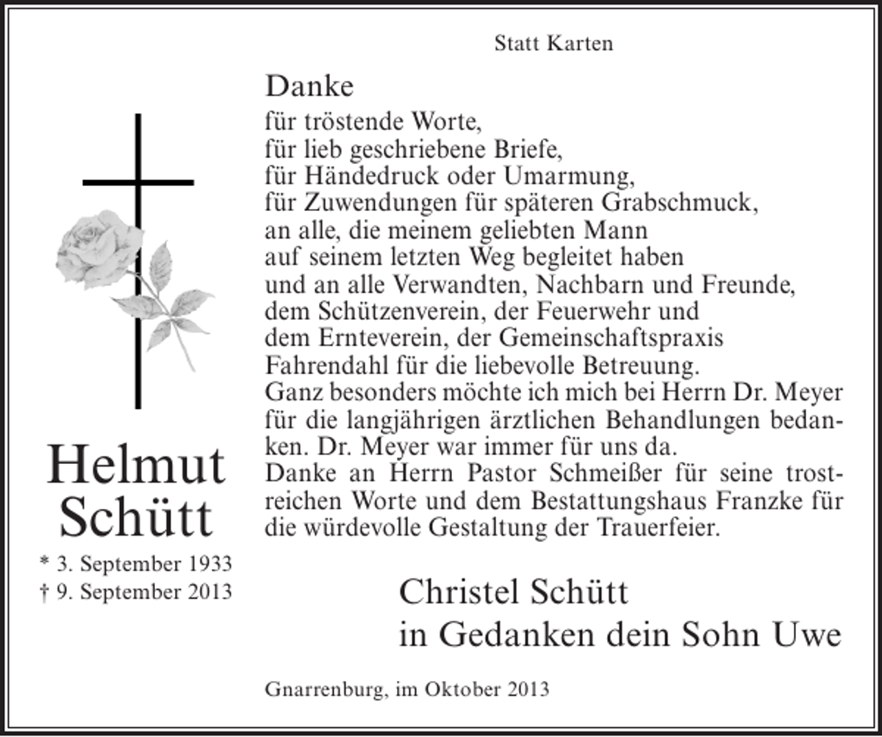 <p>Statt Karten</p><p>Danke</p><p>Helmut<br />Schütt<br />* 3. September 1933<br />† 9. September 2013</p><p>für tröstende Worte,<br />für lieb geschriebene Briefe,<br />für Händedruck oder Umarmung,<br />für Zuwendungen für späteren Grabschmuck,<br />an alle, die meinem geliebten Mann<br />auf seinem letzten Weg begleitet haben<br />und an alle Verwandten, Nachbarn und Freunde,<br />dem Schützenverein, der Feuerwehr und<br />dem Ernteverein, der Gemeinschaftspraxis<br />Fahrendahl für die liebevolle Betreuung.<br />Ganz besonders möchte ich mich bei Herrn Dr. Meyer<br />für die langjährigen ärztlichen Behandlungen bedanken. Dr. Meyer war immer für uns da.<br />Danke an Herrn Pastor Schmeißer für seine trostreichen Worte und dem Bestattungshaus Franzke für<br />die würdevolle Gestaltung der Trauerfeier.</p><p>Christel Schütt<br />in Gedanken dein Sohn Uwe<br />Gnarrenburg, im Oktober 2013</p>