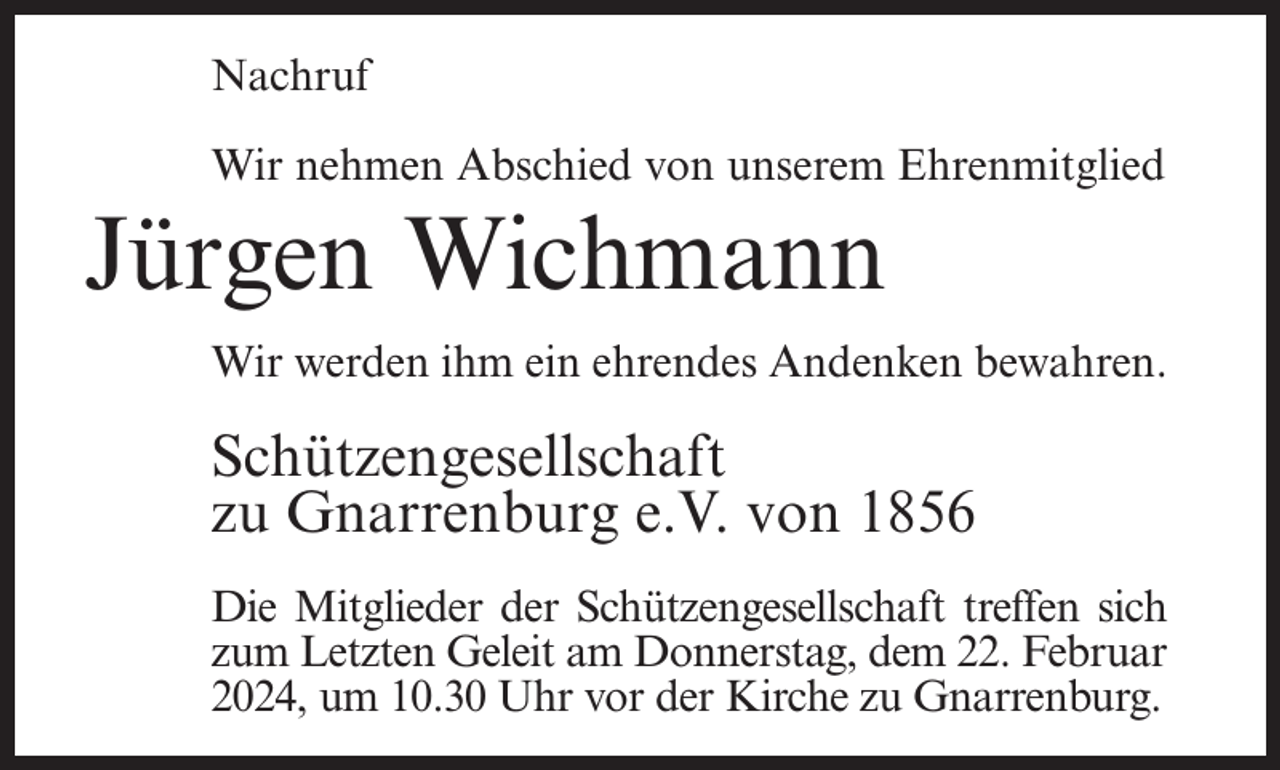 <p>Nachruf<br />Wir nehmen Abschied von unserem Ehrenmitglied</p><p>Jürgen Wichmann<br />Wir werden ihm ein ehrendes Andenken bewahren.</p><p>Schützengesellschaft<br />zu Gnarrenburg e.V. von 1856<br />Die Mitglieder der Schützengesellschaft treffen sich<br />zum Letzten Geleit am Donnerstag, dem 22. Februar<br />2024, um 10.30 Uhr vor der Kirche zu Gnarrenburg.</p>