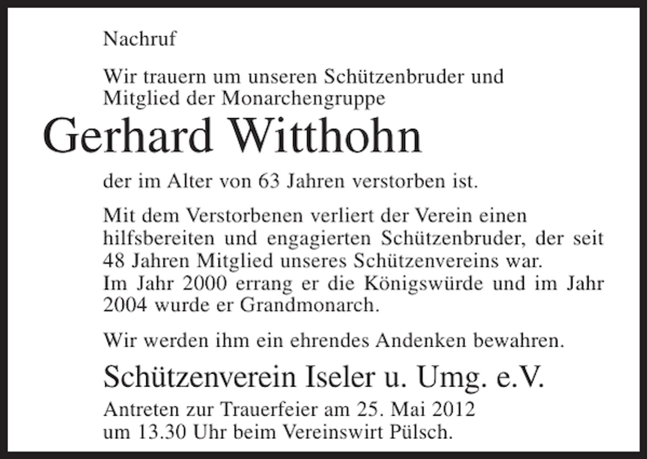 <p>Nachruf<br />Wir trauern um unseren Schützenbruder und<br />Mitglied der Monarchengruppe</p><p>Gerhard Witthohn<br />der im Alter von 63 Jahren verstorben ist.<br />Mit dem Verstorbenen verliert der Verein einen<br />hilfsbereiten und engagierten Schützenbruder, der seit<br />48 Jahren Mitglied unseres Schützenvereins war.<br />Im Jahr 2000 errang er die Königswürde und im Jahr<br />2004 wurde er Grandmonarch.<br />Wir werden ihm ein ehrendes Andenken bewahren.</p><p>Schützenverein Iseler u. Umg. e.V.<br />Antreten zur Trauerfeier am 25. Mai 2012<br />um 13.30 Uhr beim Vereinswirt Pülsch.</p>