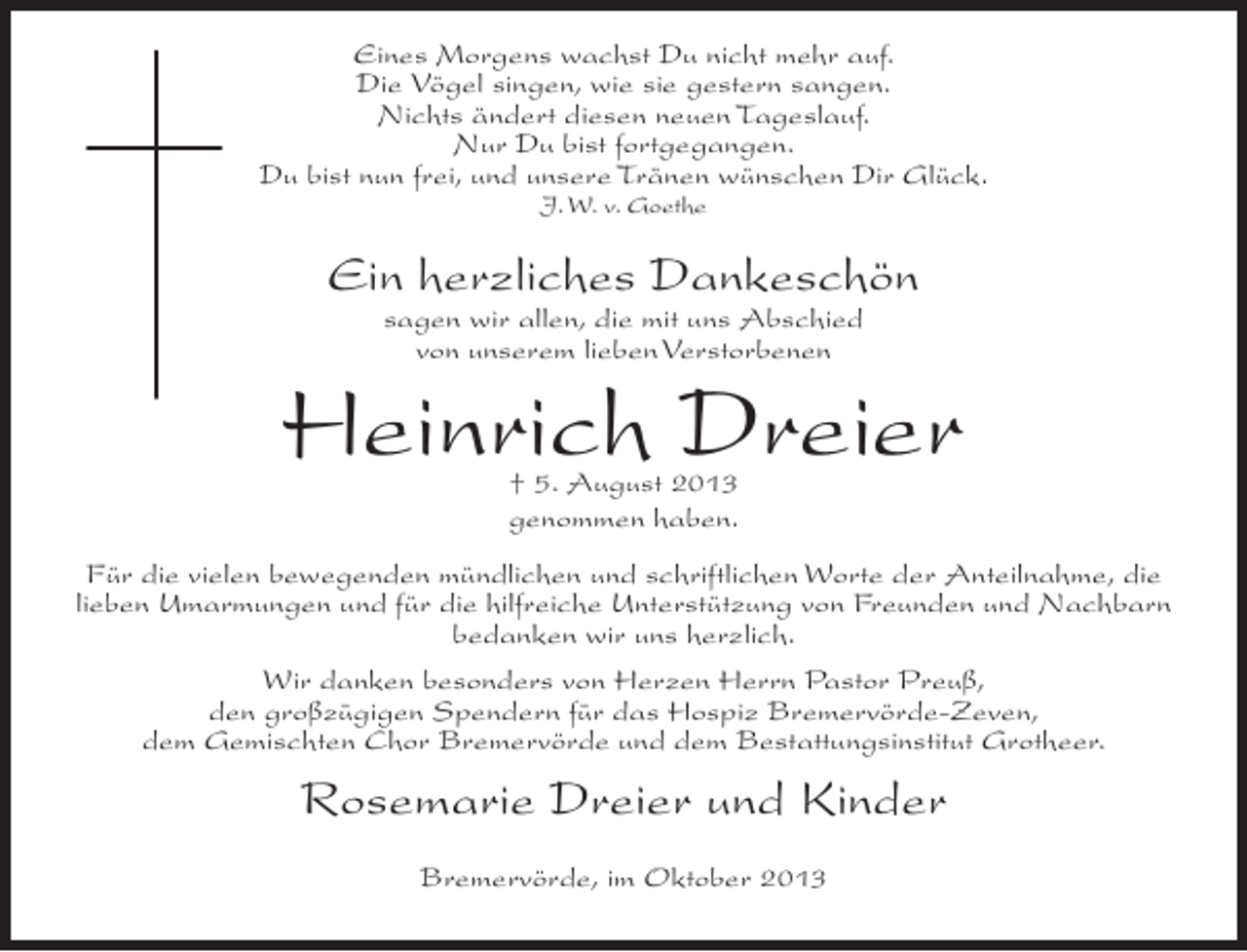 <p>Eines Morgens wachst Du nicht mehr auf.<br />Die Vögel singen, wie sie gestern sangen.<br />Nichts ändert diesen neuen Tageslauf.<br />Nur Du bist fortgegangen.<br />Du bist nun frei, und unsere Tränen wünschen Dir Glück.<br />J. W. v. Goethe</p><p>Ein herzliches Dankeschön<br />sagen wir allen, die mit uns Abschied<br />von unserem lieben Verstorbenen</p><p>Heinrich Dreier<br />† 5. August 2013<br />genommen haben.</p><p>Für die vielen bewegenden mündlichen und schriftlichen Worte der Anteilnahme, die<br />lieben Umarmungen und für die hilfreiche Unterstützung von Freunden und Nachbarn<br />bedanken wir uns herzlich.<br />Wir danken besonders von Herzen Herrn Pastor Preuß,<br />den großzügigen Spendern für das Hospiz Bremervörde-Zeven,<br />dem Gemischten Chor Bremervörde und dem Bestattungsinstitut Grotheer.</p><p>Rosemarie Dreier und Kinder<br />Bremervörde, im Oktober 2013</p>