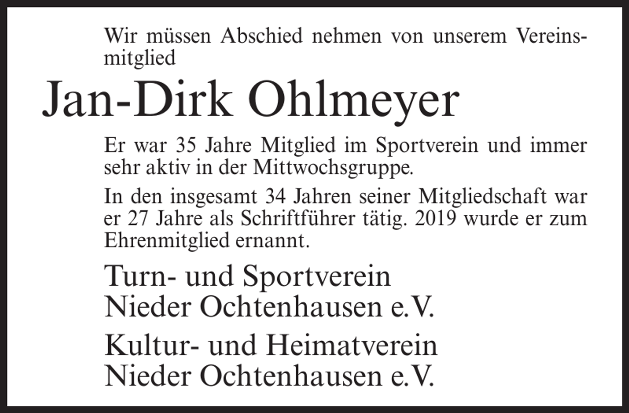 <p>Wir müssen Abschied nehmen von unserem Vereinsmitglied</p><p>Jan-Dirk Ohlmeyer</p><p>Er war 35 Jahre Mitglied im Sportverein und immer<br />sehr aktiv in der Mittwochsgruppe.<br />In den insgesamt 34 Jahren seiner Mitgliedschaft war<br />er 27 Jahre als Schriftführer tätig. 2019 wurde er zum<br />Ehrenmitglied ernannt.</p><p>Turn- und Sportverein<br />Nieder Ochtenhausen e.V.<br />Kultur- und Heimatverein<br />Nieder Ochtenhausen e.V.</p>