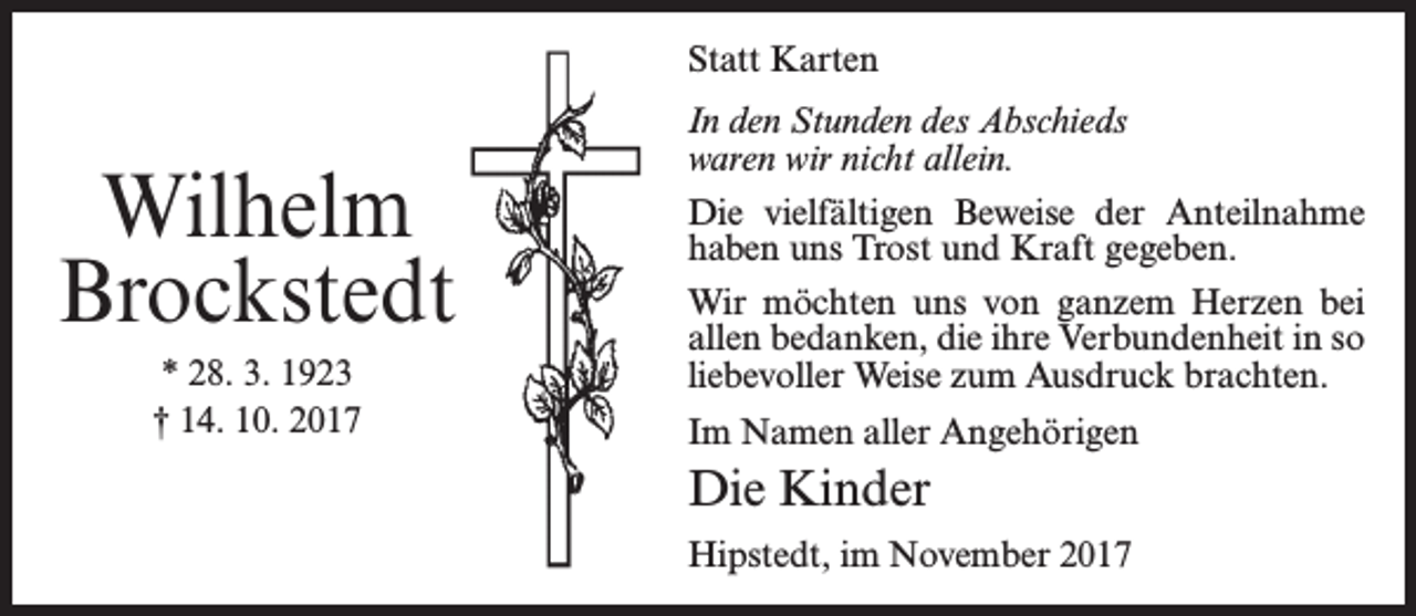 <p>Statt Karten</p><p>Wilhelm<br />Brockstedt<br />* 28. 3. 1923<br />† 14. 10. 2017</p><p>In den Stunden des Abschieds<br />waren wir nicht allein.<br />Die vielfältigen Beweise der Anteilnahme<br />haben uns Trost und Kraft gegeben.<br />Wir möchten uns von ganzem Herzen bei<br />allen bedanken, die ihre Verbundenheit in so<br />liebevoller Weise zum Ausdruck brachten.<br />Im Namen aller Angehörigen</p><p>Die Kinder<br />Hipstedt, im November 2017</p>