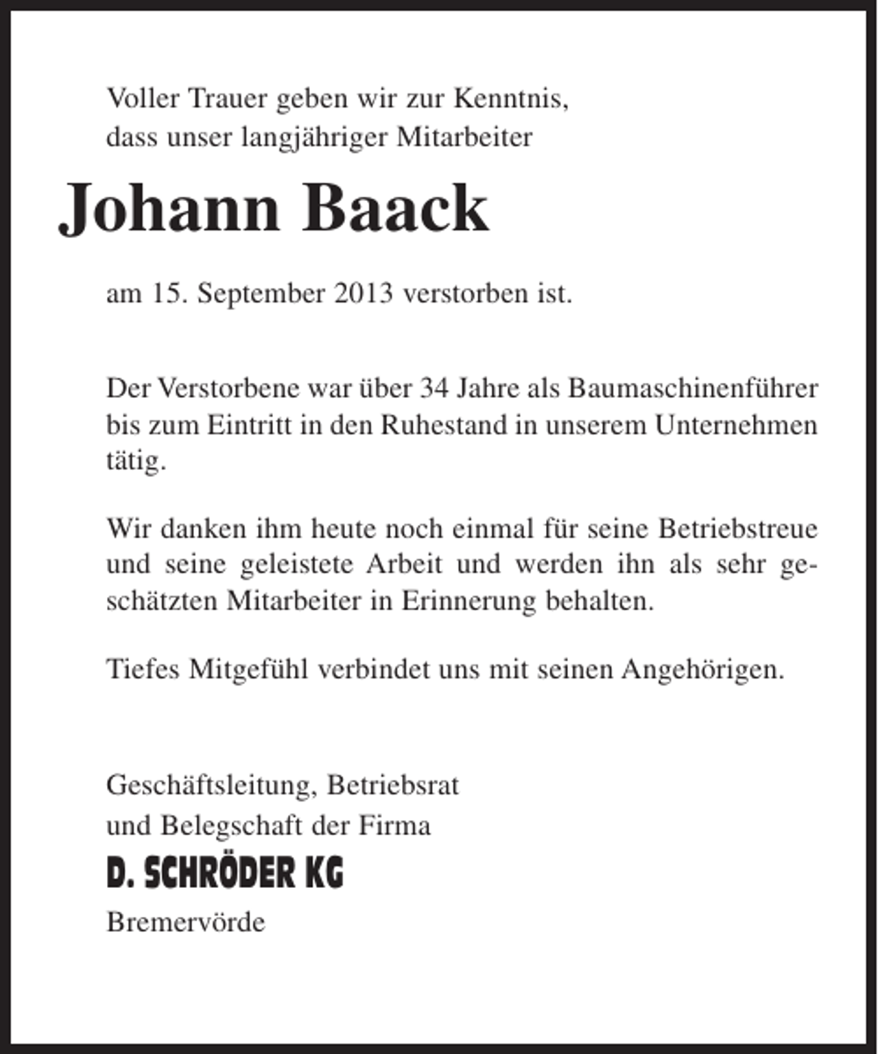 <p>Voller Trauer geben wir zur Kenntnis,<br />dass unser langjähriger Mitarbeiter</p><p>Johann Baack<br />am 15. September 2013 verstorben ist.<br />Der Verstorbene war über 34 Jahre als Baumaschinenführer<br />bis zum Eintritt in den Ruhestand in unserem Unternehmen<br />tätig.<br />Wir danken ihm heute noch einmal für seine Betriebstreue<br />und seine geleistete Arbeit und werden ihn als sehr geschätzten Mitarbeiter in Erinnerung behalten.<br />Tiefes Mitgefühl verbindet uns mit seinen Angehörigen.</p><p>Geschäftsleitung, Betriebsrat<br />und Belegschaft der Firma</p><p>D. SCHRÖDER KG<br />Bremervörde</p>