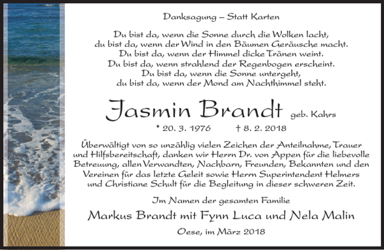 <p>Danksagung – Statt Karten<br />Du bist da, wenn die Sonne durch die Wolken lacht,<br />du bist da, wenn der Wind in den Bäumen Geräusche macht.<br />Du bist da, wenn der Himmel dicke Tränen weint.<br />Du bist da, wenn strahlend der Regenbogen erscheint.<br />Du bist da, wenn die Sonne untergeht,<br />du bist da, wenn der Mond am Nachthimmel steht.</p><p>Jasmin Brandt<br />* 20. 3. 1976</p><p>geb. Kahrs</p><p>† 8. 2. 2018</p><p>Überwältigt von so unzählig vielen Zeichen der Anteilnahme, Trauer<br />und Hilfsbereitschaft, danken wir Herrn Dr. von Appen für die liebevolle<br />Betreuung, allen Verwandten, Nachbarn, Freunden, Bekannten und den<br />Vereinen für das letzte Geleit sowie Herrn Superintendent Helmers<br />und Christiane Schult für die Begleitung in dieser schweren Zeit.<br />Im Namen der gesamten Familie</p><p>Markus Brandt mit Fynn Luca und Nela Malin<br />Oese, im März 2018</p>