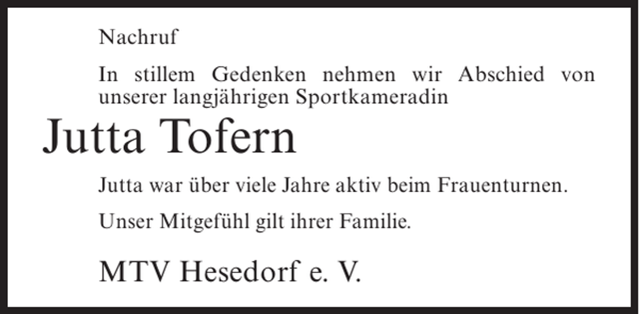 <p>Nachruf<br />In stillem Gedenken nehmen wir Abschied von<br />unserer langjährigen Sportkameradin</p><p>Jutta Tofern</p><p>Jutta war über viele Jahre aktiv beim Frauenturnen.<br />Unser Mitgefühl gilt ihrer Familie.</p><p>MTV Hesedorf e. V.</p>