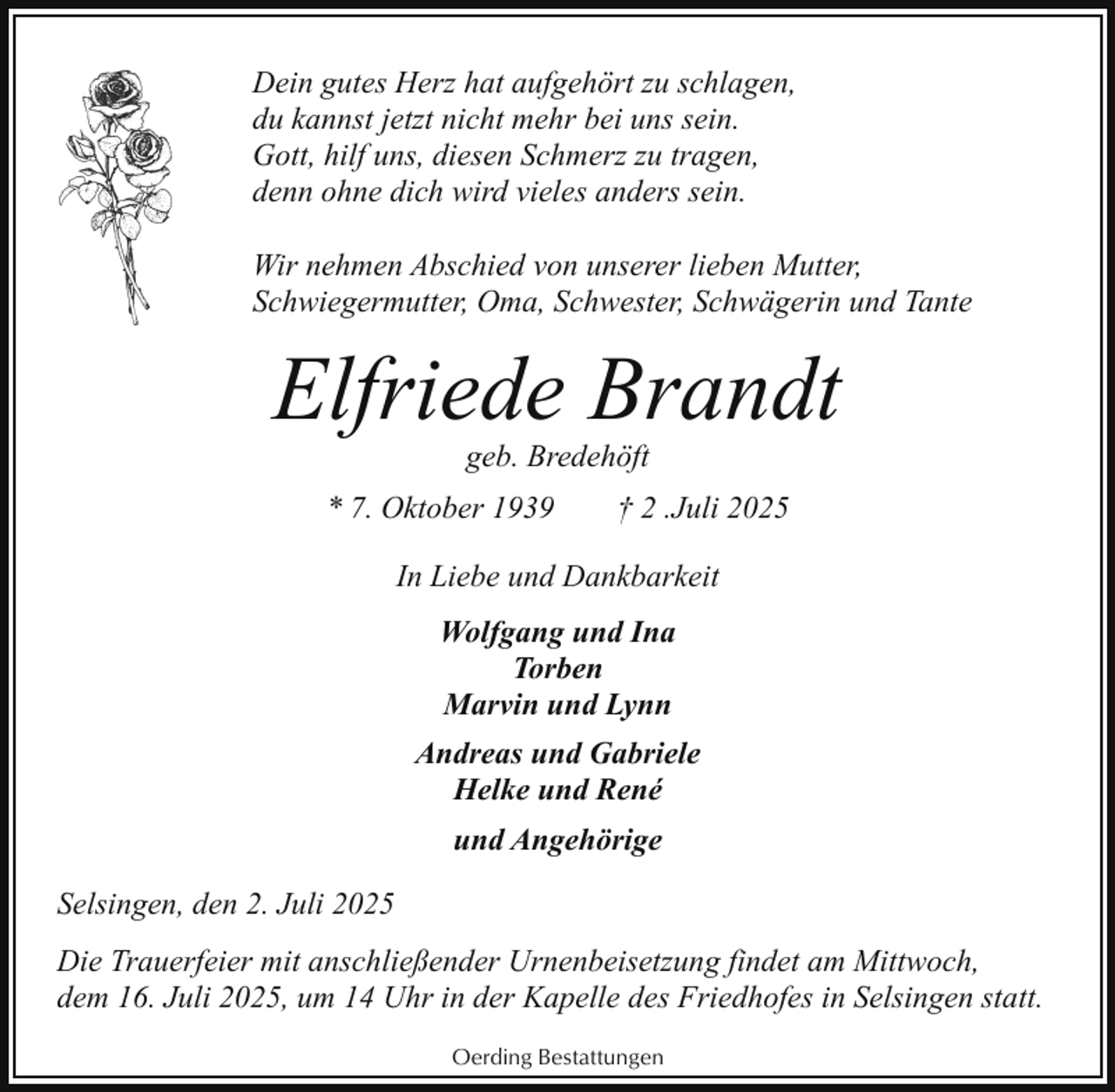 <p>Dein gutes Herz hat aufgehört zu schlagen,<br />du kannst jetzt nicht mehr bei uns sein.<br />Gott, hilf uns, diesen Schmerz zu tragen,<br />denn ohne dich wird vieles anders sein.<br />Wir nehmen Abschied von unserer lieben Mutter,<br />Schwiegermutter, Oma, Schwester, Schwägerin und Tante</p><p>Elfriede Brandt<br />geb. Bredehöft</p><p>* 7. Oktober 1939</p><p>† 2 .Juli 2025</p><p>In Liebe und Dankbarkeit<br />Wolfgang und Ina<br />Torben<br />Marvin und Lynn<br />Andreas und Gabriele<br />Helke und René<br />und Angehörige<br />Selsingen, den 2. Juli 2025<br />Die Trauerfeier mit anschließender Urnenbeisetzung findet am Mittwoch,<br />dem 16. Juli 2025, um 14 Uhr in der Kapelle des Friedhofes in Selsingen statt.<br />Oerding Bestattungen</p>