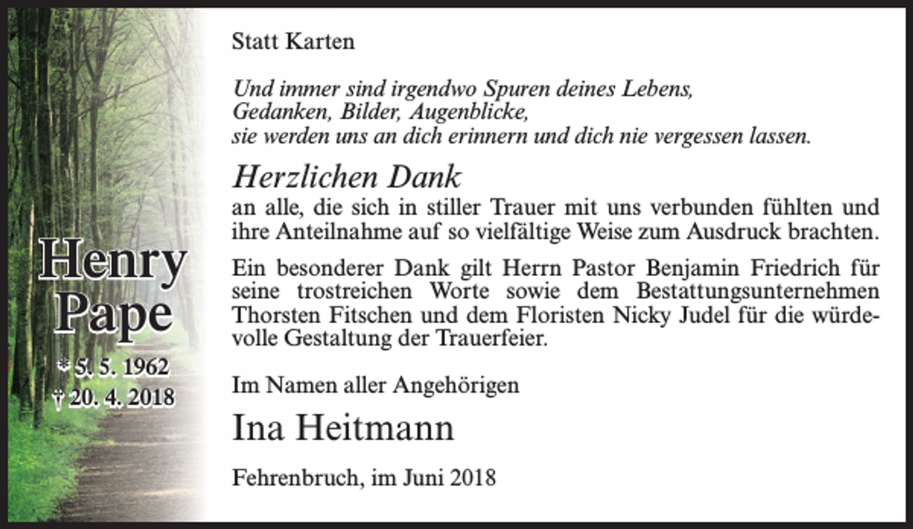 <p>Statt Karten<br />Und immer sind irgendwo Spuren deines Lebens,<br />Gedanken, Bilder, Augenblicke,<br />sie werden uns an dich erinnern und dich nie vergessen lassen.</p><p>Herzlichen Dank</p><p>Henry<br />Pape<br />* 5. 5. 1962<br />† 20. 4. 2018</p><p>an alle, die sich in stiller Trauer mit uns verbunden fühlten und<br />ihre Anteilnahme auf so vielfältige Weise zum Ausdruck brachten.<br />Ein besonderer Dank gilt Herrn Pastor Benjamin Friedrich für<br />seine trostreichen Worte sowie dem Bestattungsunternehmen<br />Thorsten Fitschen und dem Floristen Nicky Judel für die würdevolle Gestaltung der Trauerfeier.<br />Im Namen aller Angehörigen</p><p>Ina Heitmann<br />Fehrenbruch, im Juni 2018</p>