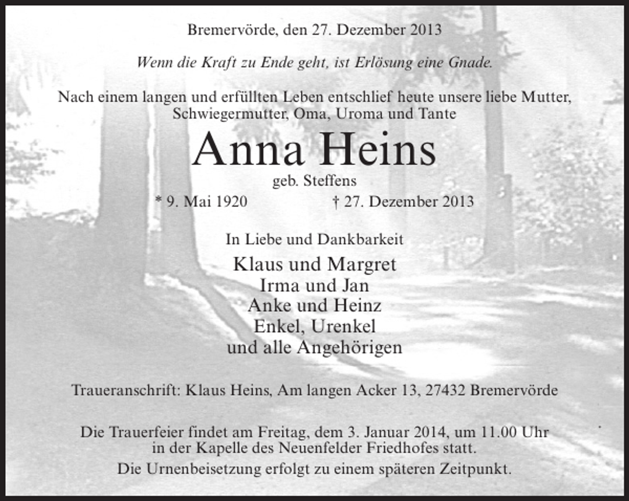 <p>Bremervörde, den 27. Dezember 2013<br />Wenn die Kraft zu Ende geht, ist Erlösung eine Gnade.<br />Nach einem langen und erfüllten Leben entschlief heute unsere liebe Mutter,<br />Schwiegermutter, Oma, Uroma und Tante</p><p>Anna Heins</p><p>geb. Steffens<br />* 9. Mai 1920<br />† 27. Dezember 2013<br />In Liebe und Dankbarkeit</p><p>Klaus und Margret<br />Irma und Jan<br />Anke und Heinz<br />Enkel, Urenkel<br />und alle Angehörigen<br />Traueranschrift: Klaus Heins, Am langen Acker 13, 27432 Bremervörde<br />Die Trauerfeier findet am Freitag, dem 3. Januar 2014, um 11.00 Uhr<br />in der Kapelle des Neuenfelder Friedhofes statt.<br />Die Urnenbeisetzung erfolgt zu einem späteren Zeitpunkt.</p>