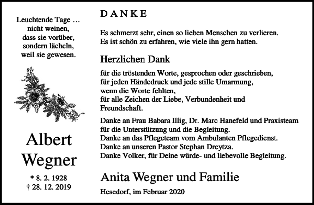 <p>Leuchtende Tage …<br />nicht weinen,<br />dass sie vorüber,<br />sondern lächeln,<br />weil sie gewesen.</p><p>DANKE<br />Es schmerzt sehr, einen so lieben Menschen zu verlieren.<br />Es ist schön zu erfahren, wie viele ihn gern hatten.</p><p>Herzlichen Dank<br />für die tröstenden Worte, gesprochen oder geschrieben,<br />für jeden Händedruck und jede stille Umarmung,<br />wenn die Worte fehlten,<br />für alle Zeichen der Liebe, Verbundenheit und<br />Freundschaft.</p><p>Albert<br />Wegner<br />* 8. 2. 1928<br />† 28. 12. 2019</p><p>Danke an Frau Babara Illig, Dr. Marc Hanefeld und Praxisteam<br />für die Unterstützung und die Begleitung.<br />Danke an das Pflegeteam vom Ambulanten Pflegedienst.<br />Danke an unseren Pastor Stephan Dreytza.<br />Danke Volker, für Deine würde- und liebevolle Begleitung.</p><p>Anita Wegner und Familie<br />Hesedorf, im Februar 2020</p>