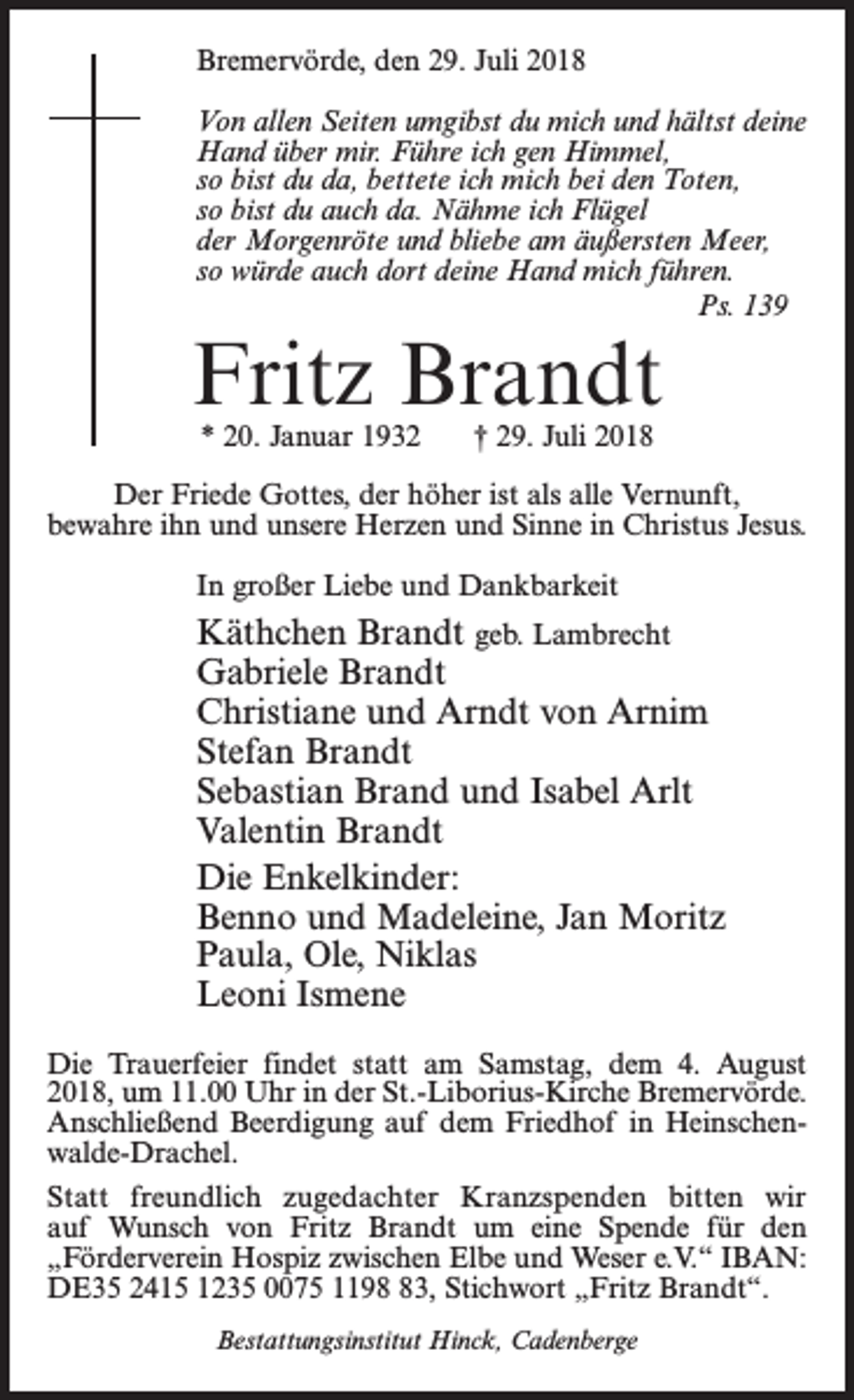 <p>Bremervörde, den 29. Juli 2018<br />Von allen Seiten umgibst du mich und hältst deine<br />Hand über mir. Führe ich gen Himmel,<br />so bist du da, bettete ich mich bei den Toten,<br />so bist du auch da. Nähme ich Flügel<br />der Morgenröte und bliebe am äußersten Meer,<br />so würde auch dort deine Hand mich führen.<br />Ps. 139</p><p>Fritz Brandt<br />* 20. Januar 1932 † 29. Juli 2018</p><p>Der Friede Gottes, der höher ist als alle Vernunft,<br />bewahre ihn und unsere Herzen und Sinne in Christus Jesus.<br />In großer Liebe und Dankbarkeit</p><p>Käthchen Brandt geb. Lambrecht<br />Gabriele Brandt<br />Christiane und Arndt von Arnim<br />Stefan Brandt<br />Sebastian Brand und Isabel Arlt<br />Valentin Brandt<br />Die Enkelkinder:<br />Benno und Madeleine, Jan Moritz<br />Paula, Ole, Niklas<br />Leoni Ismene<br />Die Trauerfeier findet statt am Samstag, dem 4. August<br />2018, um 11.00 Uhr in der St.-Liborius-Kirche Bremervörde.<br />Anschließend Beerdigung auf dem Friedhof in Heinschenwalde-Drachel.<br />Statt freundlich zugedachter Kranzspenden bitten wir<br />auf Wunsch von Fritz Brandt um eine Spende für den<br />„Förder­verein Hospiz zwischen Elbe und Weser e.V.“ IBAN:<br />DE35 2415 1235 0075 1193, Stichwort „Fritz Brandt“.<br />Bestattungsinstitut Hinck, Cadenberge</p>