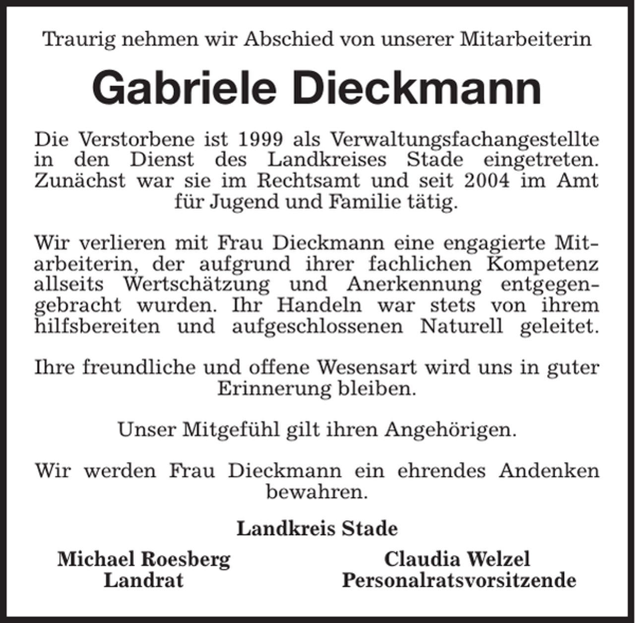 <p>Traurig nehmen wir Abschied von unserer Mitarbeiterin</p><p>Gabriele Dieckmann<br />Die Verstorbene ist 1999 als Verwaltungsfachangestellte<br />in den Dienst des Landkreises Stade eingetreten.<br />Zunächst war sie im Rechtsamt und seit 2004 im Amt<br />für Jugend und Familie tätig.<br />Wir verlieren mit Frau Dieckmann eine engagierte Mitarbeiterin, der aufgrund ihrer fachlichen Kompetenz<br />allseits Wertschätzung und Anerkennung entgegengebracht wurden. Ihr Handeln war stets von ihrem<br />hilfsbereiten und aufgeschlossenen Naturell geleitet.<br />Ihre freundliche und offene Wesensart wird uns in guter<br />Erinnerung bleiben.<br />Unser Mitgefühl gilt ihren Angehörigen.<br />Wir werden Frau Dieckmann ein ehrendes Andenken<br />bewahren.<br />Landkreis Stade<br />Michael Roesberg<br />Landrat</p><p>Claudia Welzel<br />Personalratsvorsitzende</p>