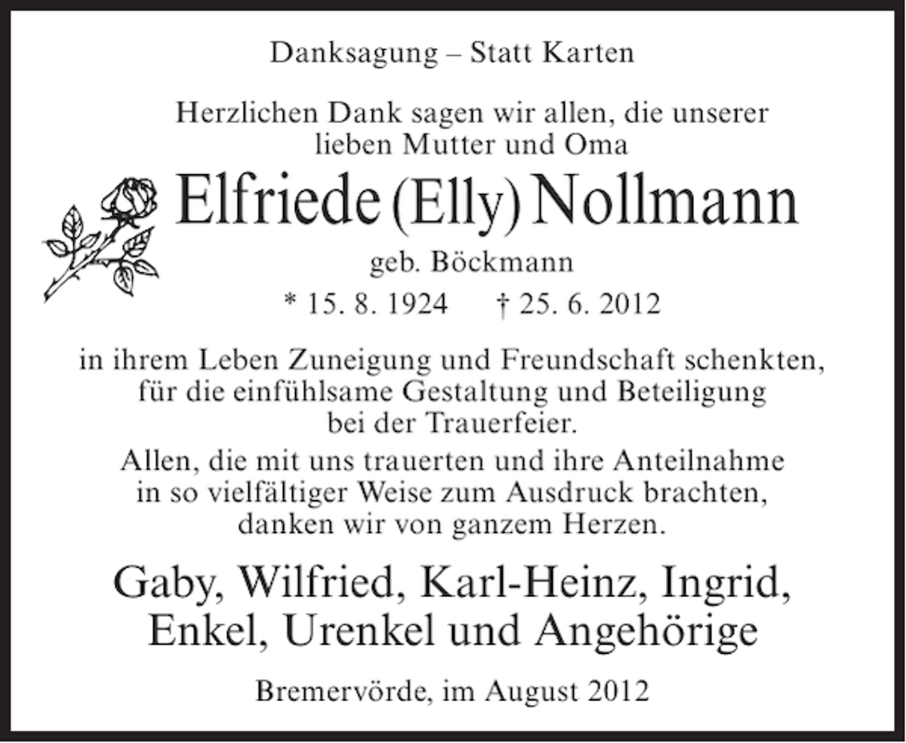 <p>Danksagung – Statt Karten<br />Herzlichen Dank sagen wir allen, die unserer<br />lieben Mutter und Oma</p><p>Elfriede (Elly) Nollmann<br />geb. Böckmann<br />* 15. 8. 1924<br />† 25. 6. 2012<br />in ihrem Leben Zuneigung und Freundschaft schenkten,<br />für die einfühlsame Gestaltung und Beteiligung<br />bei der Trauerfeier.<br />Allen, die mit uns trauerten und ihre Anteilnahme<br />in so vielfältiger Weise zum Ausdruck brachten,<br />danken wir von ganzem Herzen.</p><p>Gaby, Wilfried, Karl-Heinz, Ingrid,<br />Enkel, Urenkel und Angehörige<br />Bremervörde, im August 2012</p>