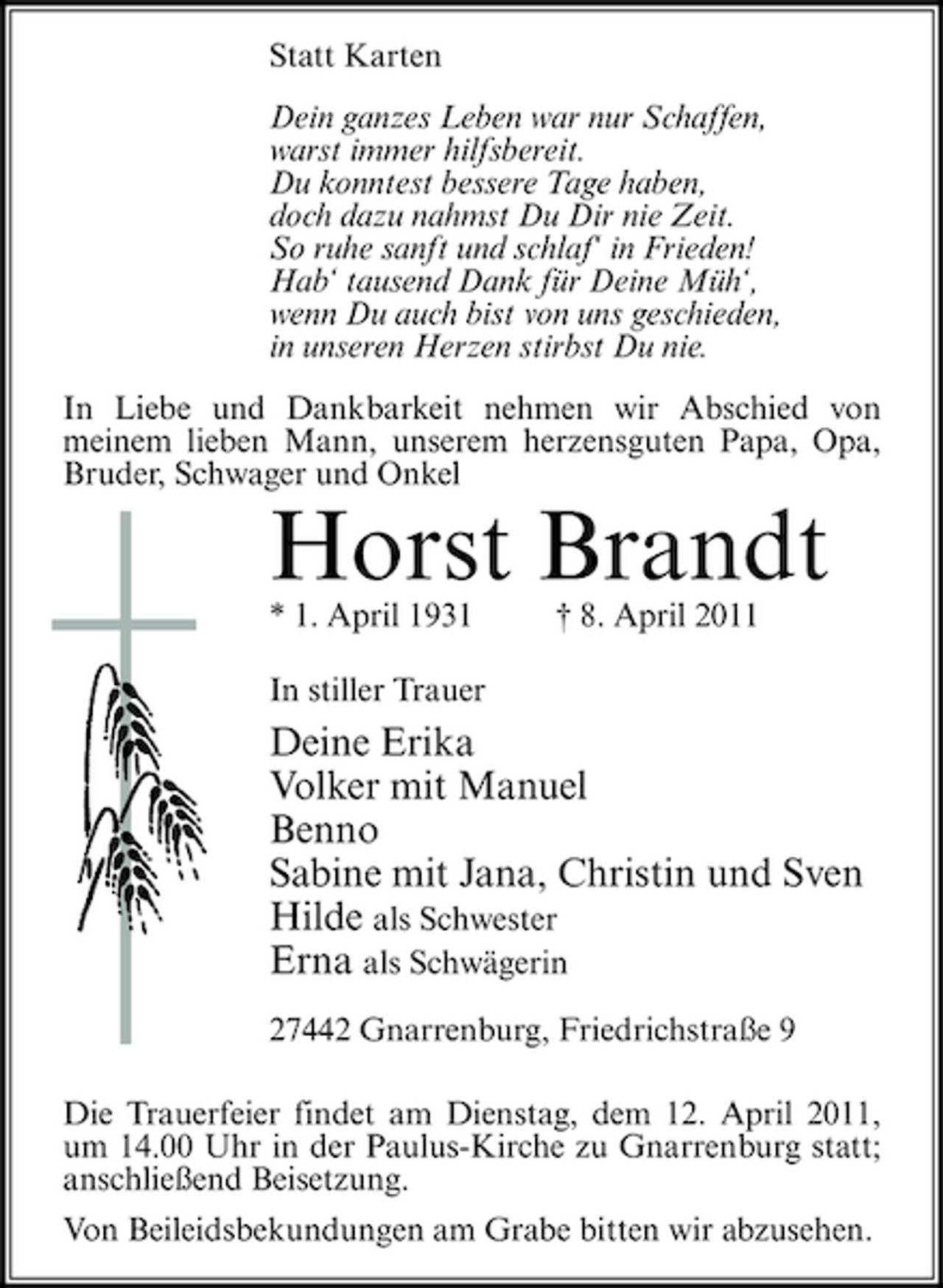 <p>Statt Karten Dein ganzes Leben war nur Schaffen, warst immer hilfsbereit. Du konntest bessere Tage haben, doch dazu nahmst Du Dir nie Zeit. So ruhe sanft und schlaf‘ in Frieden! Hab‘ tausend Dank für Deine Müh‘, wenn Du auch bist von uns geschieden, in unseren Herzen stirbst Du nie. In Liebe und Dankbarkeit nehmen wir Abschied von meinem lieben Mann, unserem herzensguten Papa, Opa, Bruder, Schwager und Onkel</p><p>Horst Brandt<br />* 1. April 1931 In stiller Trauer † 8. April 2011</p><p>Deine Erika Volker mit Manuel Benno Sabine mit Jana, Christin und Sven Hilde als Schwester Erna als Schwägerin<br />27442 Gnarrenburg, Friedrichstraße 9 Die Trauerfeier findet am Dienstag, dem 12. April 2011, um 14.00 Uhr in der Paulus-Kirche zu Gnarrenburg statt; anschließend Beisetzung. Von Beileidsbekundungen am Grabe bitten wir abzusehen.</p>