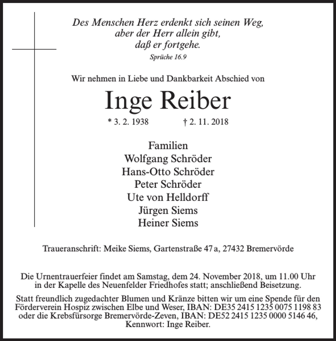 <p>Des Menschen Herz erdenkt sich seinen Weg,<br />aber der Herr allein gibt,<br />daß er fortgehe.<br />Sprüche 16.9</p><p>Wir nehmen in Liebe und Dankbarkeit Abschied von</p><p>Inge Reiber<br />* 3. 2. 1938 † 2. 11. 2018</p><p>Familien<br />Wolfgang Schröder<br />Hans-Otto Schröder<br />Peter Schröder<br />Ute von Helldorff<br />Jürgen Siems<br />Heiner Siems<br />Traueranschrift: Meike Siems, Gartenstraße 47 a, 27432 Bremervörde<br />Die Urnentrauerfeier findet am Samstag, dem 24. November 2018, um 11.00 Uhr<br />in der Kapelle des Neuenfelder Friedhofes statt; anschließend Beisetzung.<br />Statt freundlich zugedachter Blumen und Kränze bitten wir um eine Spende für den<br />Förderverein Hospiz zwischen Elbe und Weser, IBAN: DE35 2415 1235 0075 1193<br />oder die Krebsfürsorge Bremervörde-Zeven, IBAN: DE5415 1235 0000 51,<br />Kennwort: Inge Reiber.</p>