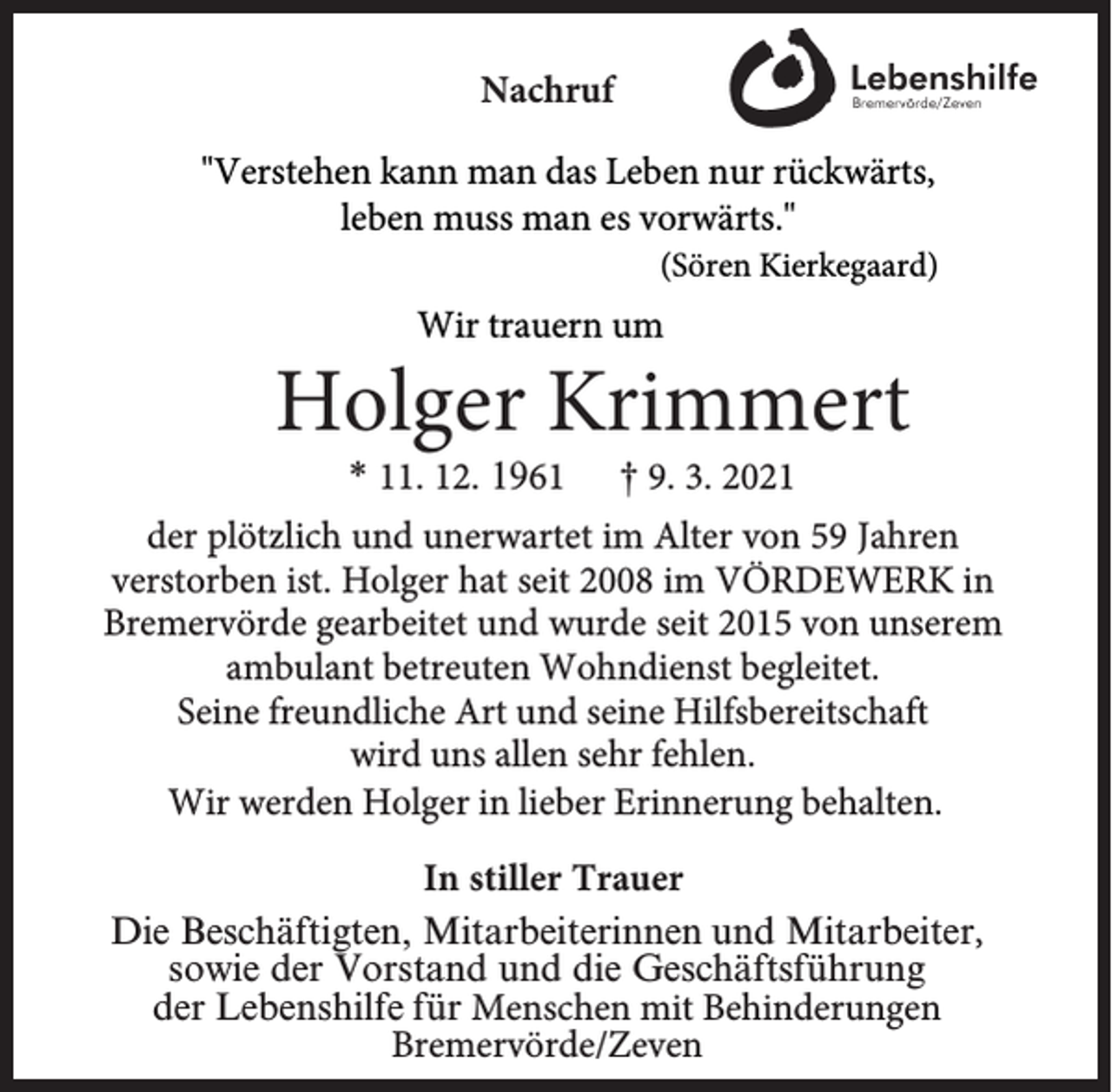 <p>Nachruf<br />"Verstehen kann man das Leben nur rückwärts,<br />leben muss man es vorwärts."</p><p>(Sören Kierkegaard)</p><p>Wir trauern um</p><p>Holger Krimmert<br />* 11. 12. 1961</p><p>† 9. 3. 2021</p><p>der plötzlich und unerwartet im Alter von 59 Jahren<br />verstorben ist. Holger hat seit 2008 im VÖRDEWERK in<br />Bremervörde gearbeitet und wurde seit 2015 von unserem<br />ambulant betreuten Wohndienst begleitet.<br />Seine freundliche Art und seine Hilfsbereitschaft<br />wird uns allen sehr fehlen.<br />Wir werden Holger in lieber Erinnerung behalten.<br />In stiller Trauer<br />Die Beschäftigten, Mitarbeiterinnen und Mitarbeiter,<br />sowie der Vorstand und die Geschäftsführung<br />der Lebenshilfe für Menschen mit Behinderungen<br />Bremervörde/Zeven</p>
