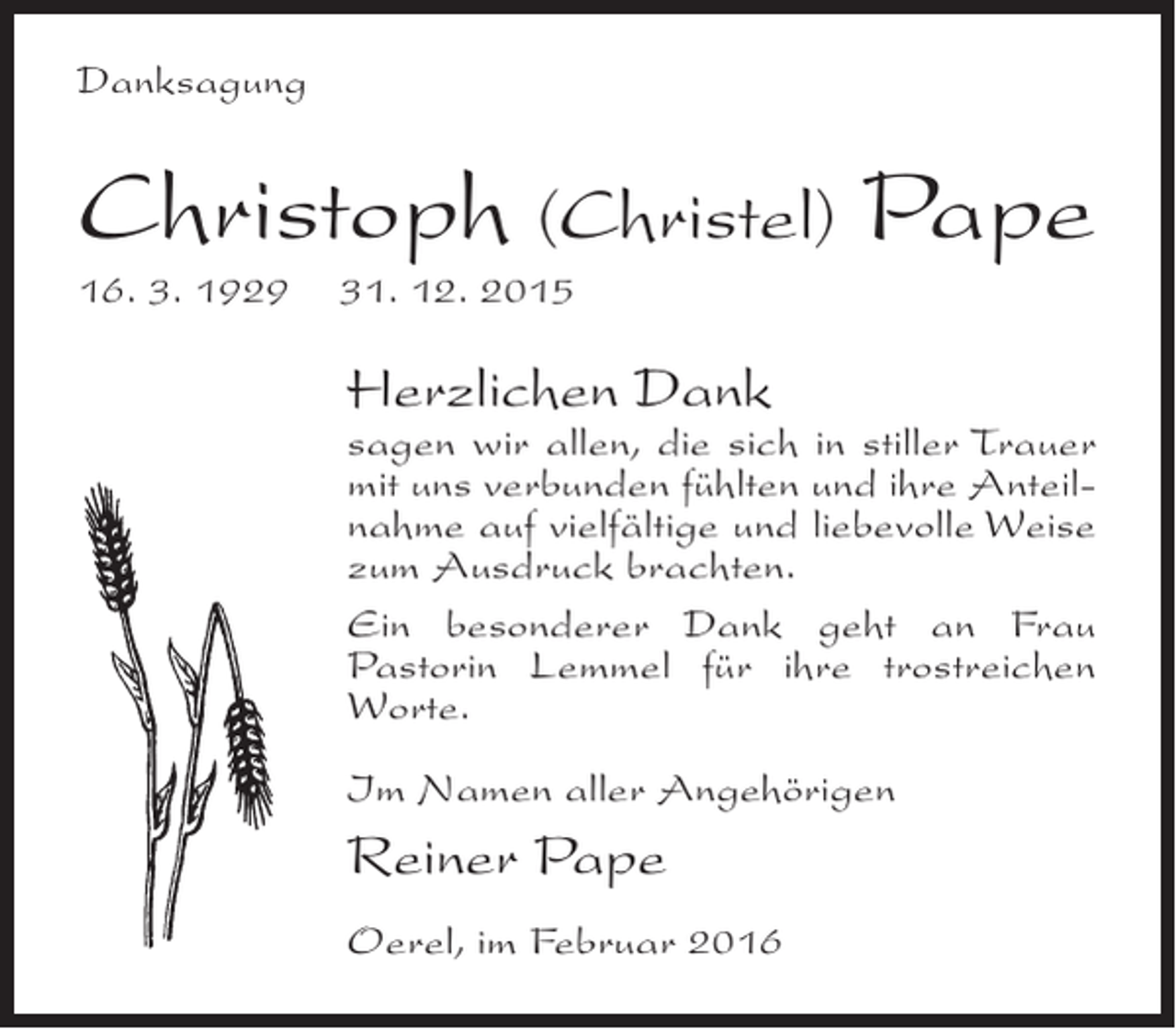 <p>Danksagung</p><p>Christoph (Christel) Pape<br />16. 3. 1929 31. 12. 2015</p><p>Herzlichen Dank</p><p>sagen wir allen, die sich in stiller Trauer<br />mit uns verbunden fühlten und ihre Anteilnahme auf vielfältige und liebevolle Weise<br />zum Ausdruck brachten.<br />Ein besonderer Dank geht an Frau<br />Pastorin Lemmel für ihre trostreichen<br />Worte.<br />Im Namen aller Angehörigen</p><p>Reiner Pape<br />Oerel, im Februar 2016</p>