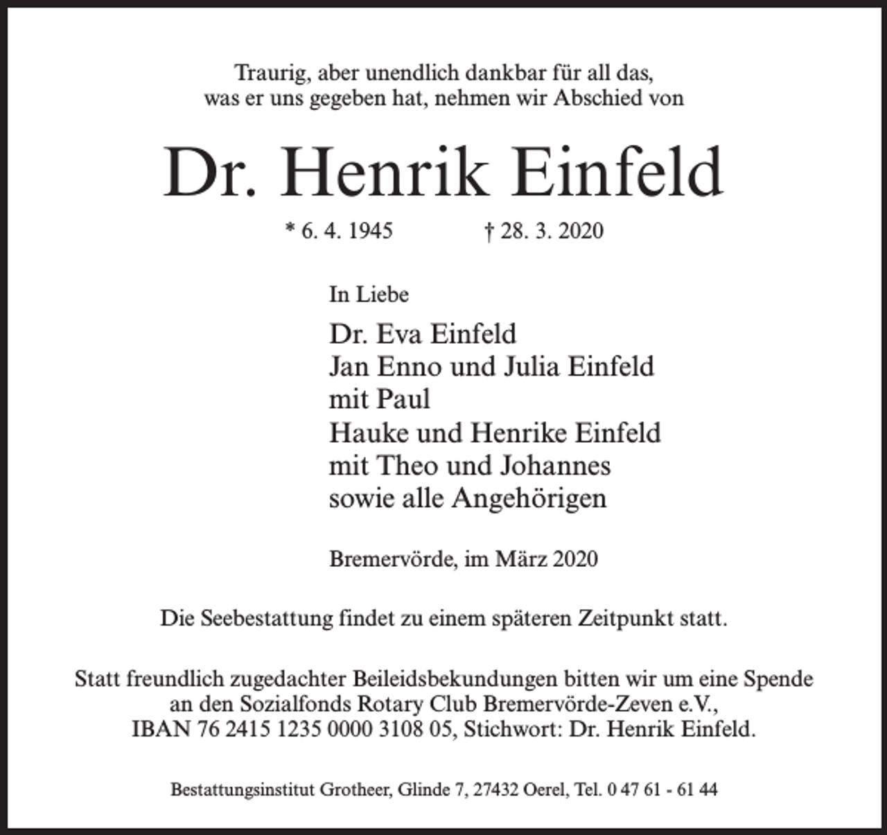 <p>Traurig, aber unendlich dankbar für all das,<br />was er uns gegeben hat, nehmen wir Abschied von</p><p>Dr. Henrik Einfeld<br />* 6. 4. 1945</p><p>† 28. 3. 2020</p><p>In Liebe</p><p>Dr. Eva Einfeld<br />Jan Enno und Julia Einfeld<br />mit Paul<br />Hauke und Henrike Einfeld<br />mit Theo und Johannes<br />sowie alle Angehörigen<br />Bremervörde, im März 2020<br />Die Seebestattung findet zu einem späteren Zeitpunkt statt.<br />Statt freundlich zugedachter Beileidsbekundungen bitten wir um eine Spende<br />an den Sozialfonds Rotary Club Bremervörde-Zeven e.V.,<br />IBAN 76 2415 1235 0000 3108 05, Stichwort: Dr. Henrik Einfeld.<br />Bestattungsinstitut Grotheer, Glinde 7, 27432 Oerel, Tel. 0 47 61 - 61 44</p>