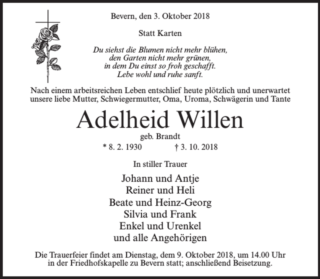 <p>Bevern, den 3. Oktober 2018<br />Statt Karten<br />Du siehst die Blumen nicht mehr blühen,<br />den Garten nicht mehr grünen,<br />in dem Du einst so froh geschafft.<br />Lebe wohl und ruhe sanft.<br />Nach einem arbeitsreichen Leben entschlief heute plötzlich und unerwartet<br />unsere liebe Mutter, Schwiegermutter, Oma, Uroma, Schwägerin und Tante</p><p>Adelheid Willen<br />geb. Brandt<br />* 8. 2. 1930<br />† 3. 10. 2018<br />In stiller Trauer</p><p>Johann und Antje<br />Reiner und Heli<br />Beate und Heinz-Georg<br />Silvia und Frank<br />Enkel und Urenkel<br />und alle Angehörigen<br />Die Trauerfeier findet am Dienstag, dem 9. Oktober 2018, um 14.00 Uhr<br />in der Friedhofskapelle zu Bevern statt; anschließend Beisetzung.</p>