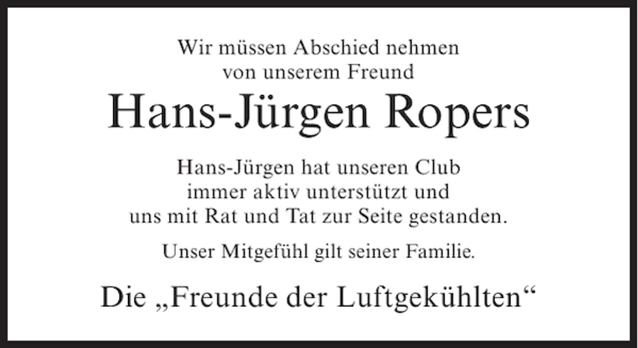 <p>Wir müssen Abschied nehmen<br />von unserem Freund</p><p>Hans-Jürgen Ropers<br />Hans-Jürgen hat unseren Club<br />immer aktiv unterstützt und<br />uns mit Rat und Tat zur Seite gestanden.<br />Unser Mitgefühl gilt seiner Familie.</p><p>Die „Freunde der Luftgekühlten“</p>
