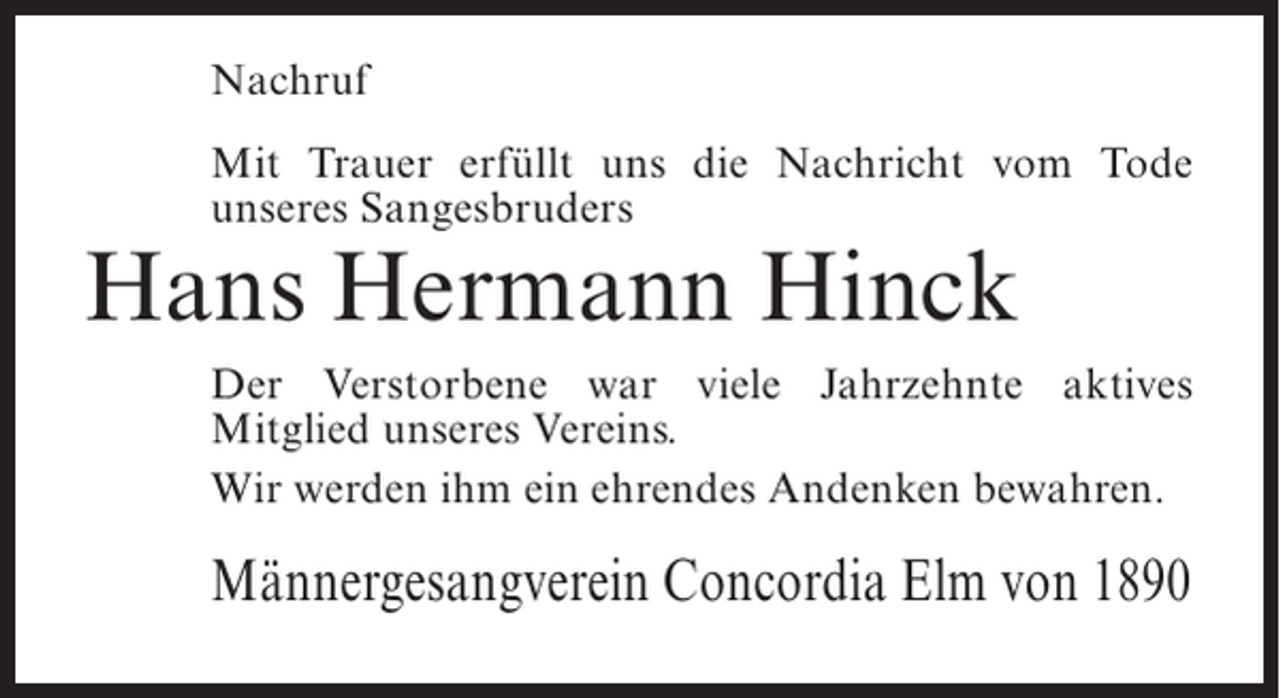 <p>Nachruf<br />Mit Trauer erfüllt uns die Nachricht vom Tode<br />unseres Sangesbruders</p><p>Hans Hermann Hinck</p><p>Der Verstorbene war viele Jahrzehnte aktives<br />Mitglied unseres Vereins.<br />Wir werden ihm ein ehrendes Andenken bewahren.</p><p>Männergesangverein Concordia Elm von 1890</p>