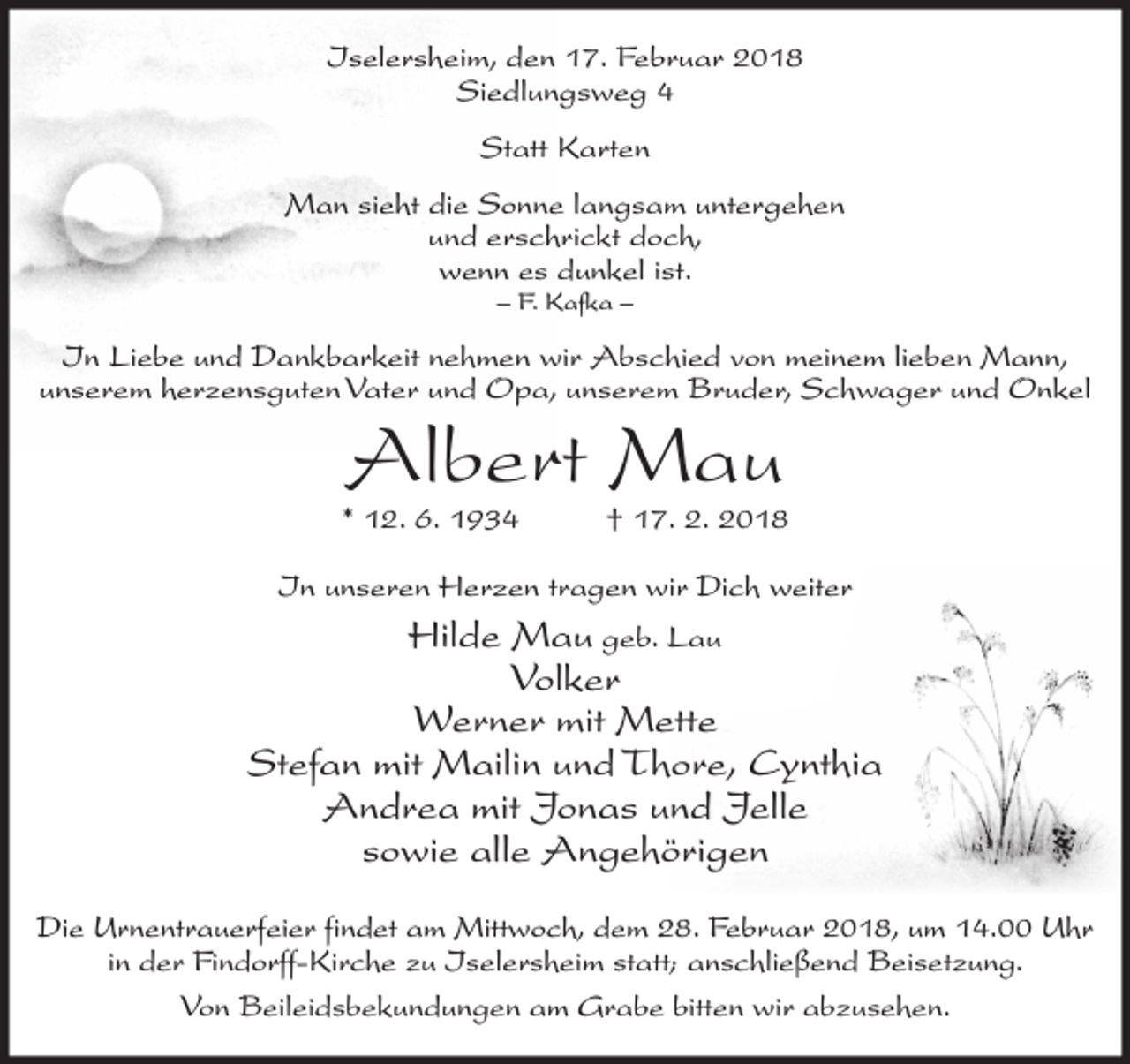 <p>Iselersheim, den 17. Februar 2018<br />Siedlungsweg 4<br />Statt Karten<br />Man sieht die Sonne langsam untergehen<br />und erschrickt doch,<br />wenn es dunkel ist.<br />– F. Kafka –</p><p>In Liebe und Dankbarkeit nehmen wir Abschied von meinem lieben Mann,<br />unserem herzensguten Vater und Opa, unserem Bruder, Schwager und Onkel</p><p>Albert Mau</p><p>* 12. 6. 1934</p><p>† 17. 2. 2018</p><p>In unseren Herzen tragen wir Dich weiter</p><p>Hilde Mau geb. Lau<br />Volker<br />Werner mit Mette<br />Stefan mit Mailin und Thore, Cynthia<br />Andrea mit Jonas und Jelle<br />sowie alle Angehörigen<br />Die Urnentrauerfeier findet am Mittwoch, dem 28. Februar 2018, um 14.00 Uhr<br />in der Findorff-Kirche zu Iselersheim statt; anschließend Beisetzung.<br />Von Beileidsbekundungen am Grabe bitten wir abzusehen.</p>