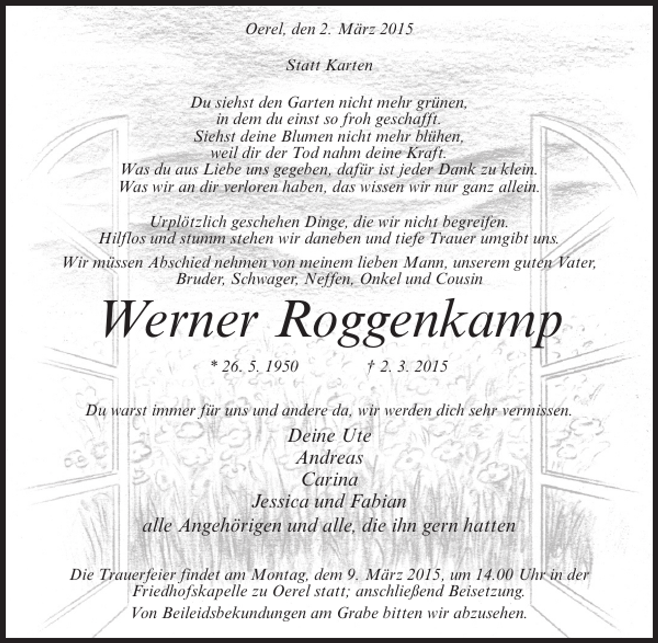 <p>Oerel, den 2. März 2015<br />Statt Karten<br />Du siehst den Garten nicht mehr grünen,<br />in dem du einst so froh geschafft.<br />Siehst deine Blumen nicht mehr blühen,<br />weil dir der Tod nahm deine Kraft.<br />Was du aus Liebe uns gegeben, dafür ist jeder Dank zu klein.<br />Was wir an dir verloren haben, das wissen wir nur ganz allein.<br />Urplötzlich geschehen Dinge, die wir nicht begreifen.<br />Hilflos und stumm stehen wir daneben und tiefe Trauer umgibt uns.<br />Wir müssen Abschied nehmen von meinem lieben Mann, unserem guten Vater,<br />Bruder, Schwager, Neffen, Onkel und Cousin</p><p>Werner Roggenkamp<br />* 26. 5. 1950 † 2. 3. 2015</p><p>Du warst immer für uns und andere da, wir werden dich sehr vermissen.</p><p>Deine Ute<br />Andreas<br />Carina<br />Jessica und Fabian<br />alle Angehörigen und alle, die ihn gern hatten<br />Die Trauerfeier findet am Montag, dem 9. März 2015, um 14.00 Uhr in der<br />Friedhofskapelle zu Oerel statt; anschließend Beisetzung.<br />Von Beileidsbekundungen am Grabe bitten wir abzusehen.</p>