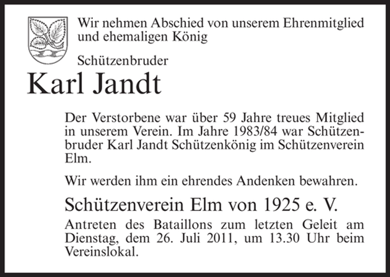 <p>Wir nehmen Abschied von unserem Ehrenmitglied<br />und ehemaligen König<br />Schützenbruder</p><p>Karl Jandt<br />Der Verstorbene war über 59 Jahre treues Mitglied<br />in unserem Verein. Im Jahre 1983/84 war Schützenbruder Karl Jandt Schützenkönig im Schützenverein<br />Elm.<br />Wir werden ihm ein ehrendes Andenken bewahren.</p><p>Schützenverein Elm von 1925 e. V.<br />Antreten des Bataillons zum letzten Geleit am<br />Dienstag, dem 26. Juli 2011, um 13.30 Uhr beim<br />Vereinslokal.</p>