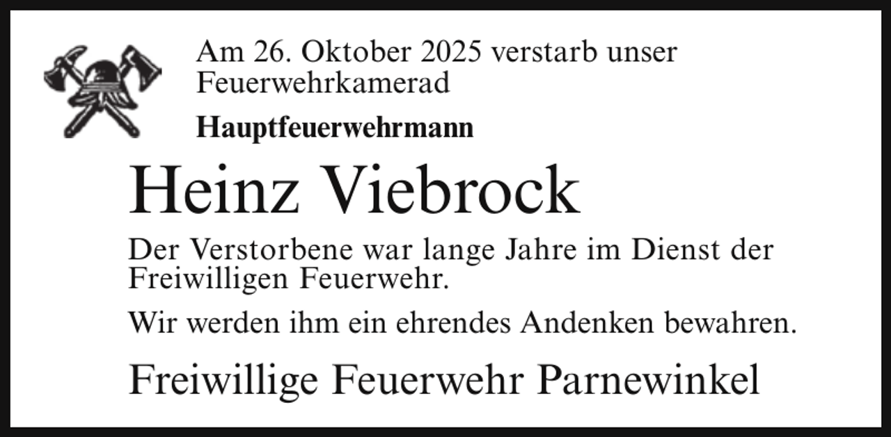 <p>Am 26. Oktober 2025 verstarb unser<br />Feuerwehrkamerad<br />Hauptfeuerwehrmann</p><p>Heinz Viebrock</p><p>Der Verstorbene war lange Jahre im Dienst der<br />Freiwilligen Feuerwehr.<br />Wir werden ihm ein ehrendes Andenken bewahren.</p><p>Freiwillige Feuerwehr Parnewinkel</p>