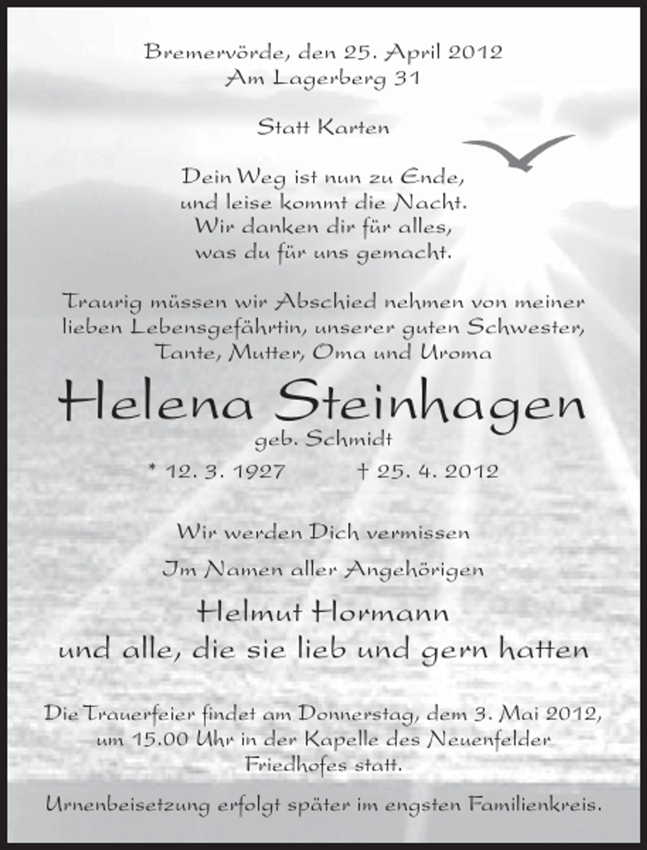 <p>Bremervörde, den 25. April 2012<br />Am Lagerberg 31<br />Statt Karten<br />Dein Weg ist nun zu Ende,<br />und leise kommt die Nacht.<br />Wir danken dir für alles,<br />was du für uns gemacht.<br />Traurig müssen wir Abschied nehmen von meiner<br />lieben Lebensgefährtin, unserer guten Schwester,<br />Tante, Mutter, Oma und Uroma</p>
<p>Helena Steinhagen<br />geb. Schmidt<br />* 12. 3. 1927<br />† 25. 4. 2012<br />Wir werden Dich vermissen<br />Im Namen aller Angehörigen</p>
<p>Helmut Hormann<br />und alle, die sie lieb und gern hatten<br />Die Trauerfeier findet am Donnerstag, dem 3. Mai 2012,<br />um 15.00 Uhr in der Kapelle des Neuenfelder<br />Friedhofes statt.<br />Urnenbeisetzung erfolgt später im engsten Familienkreis.</p>