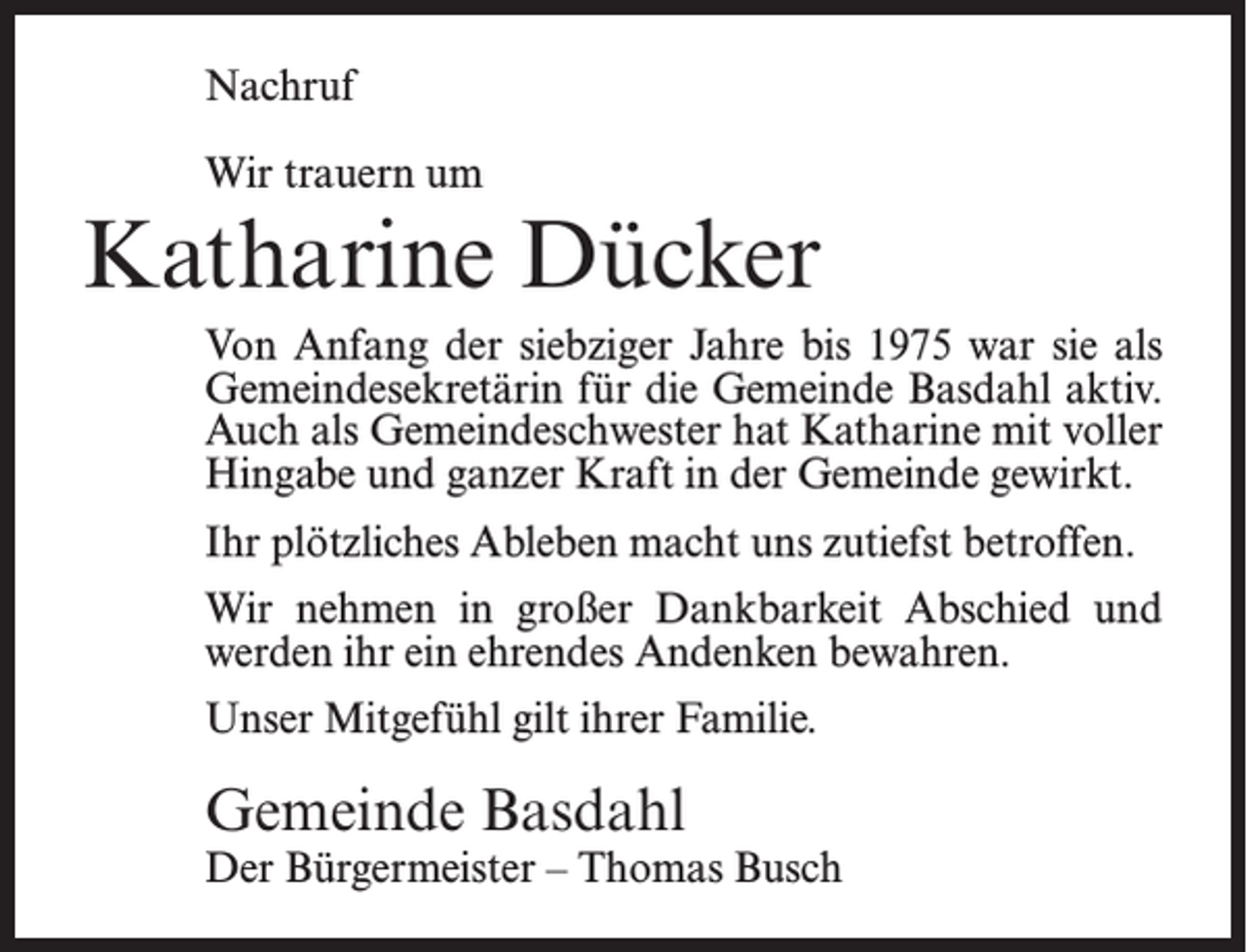 <p>Nachruf<br />Wir trauern um</p><p>Katharine Dücker<br />Von Anfang der siebziger Jahre bis 1975 war sie als<br />Gemeindesekretärin für die Gemeinde Basdahl aktiv.<br />Auch als Gemeindeschwester hat Katharine mit voller<br />Hingabe und ganzer Kraft in der Gemeinde gewirkt.<br />Ihr plötzliches Ableben macht uns zutiefst betroffen.<br />Wir nehmen in großer Dankbarkeit Abschied und<br />werden ihr ein ehrendes Andenken bewahren.<br />Unser Mitgefühl gilt ihrer Familie.</p><p>Gemeinde Basdahl</p><p>Der Bürgermeister – Thomas Busch</p>
