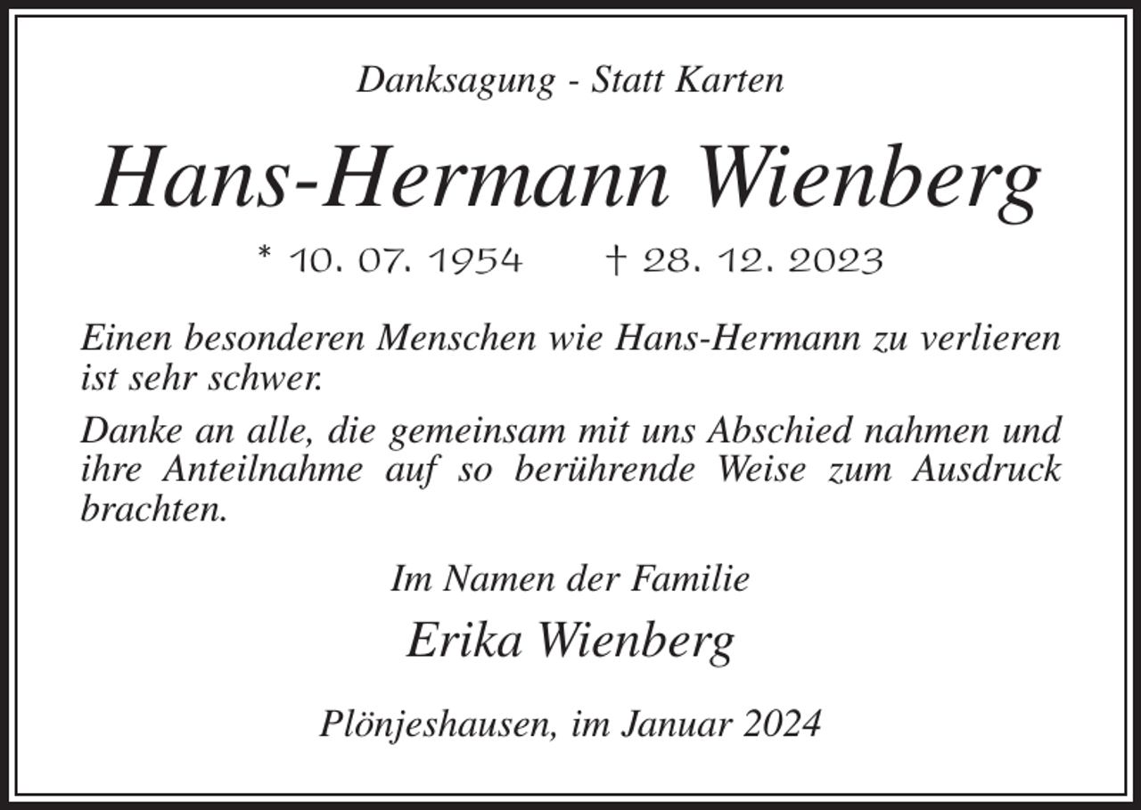 <p>Danksagung - Statt Karten</p><p>Hans-Hermann Wienberg<br />* 10. 07. 1954</p><p>† 28. 12. 2023</p><p>Einen besonderen Menschen wie Hans-Hermann zu verlieren<br />ist sehr schwer.<br />Danke an alle, die gemeinsam mit uns Abschied nahmen und<br />ihre Anteilnahme auf so berührende Weise zum Ausdruck<br />brachten.<br />Im Namen der Familie</p><p>Erika Wienberg<br />Plönjeshausen, im Januar 2024</p>
