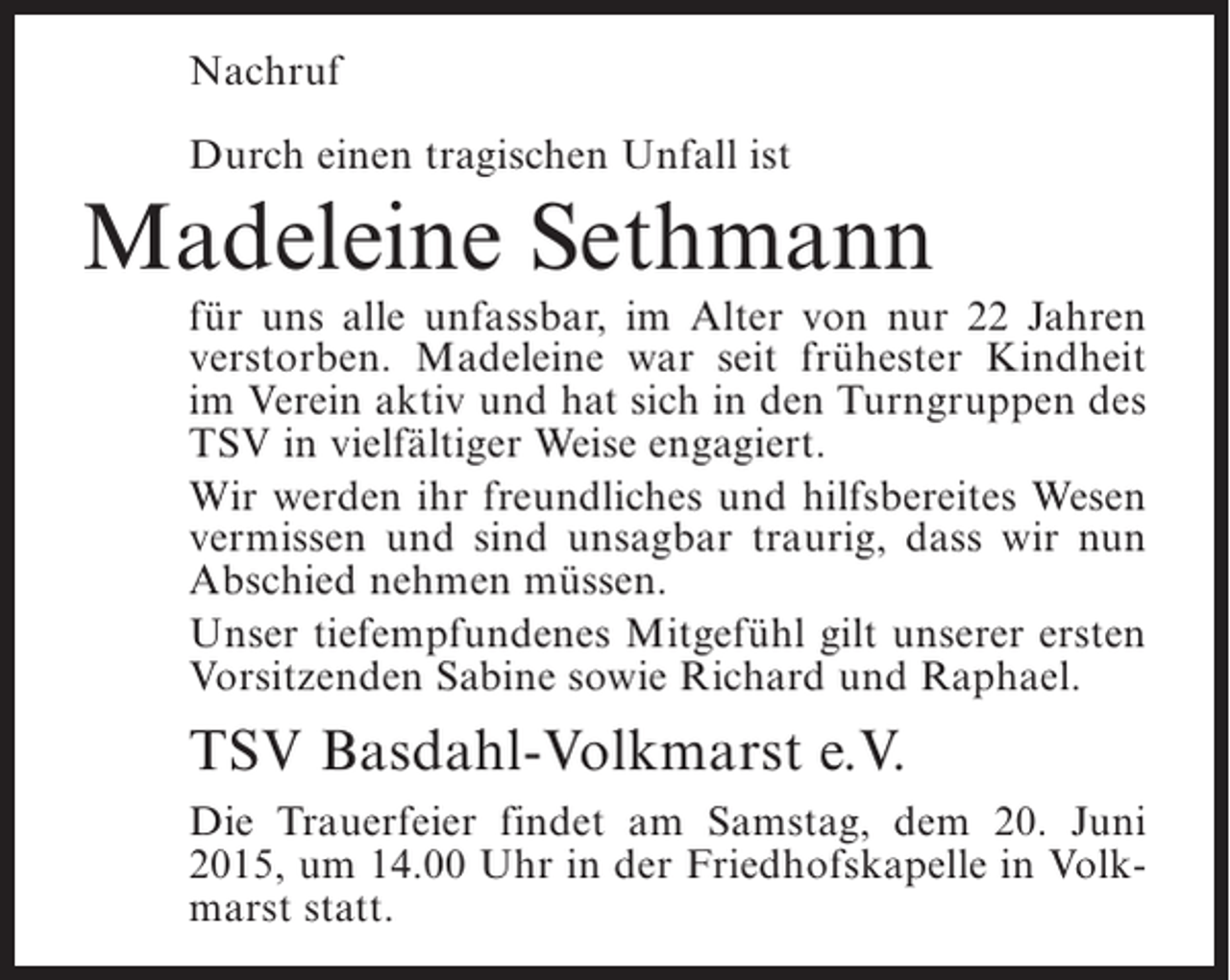<p>Nachruf<br />Durch einen tragischen Unfall ist</p><p>Madeleine Sethmann</p><p>für uns alle unfassbar, im Alter von nur 22 Jahren<br />verstorben. Madeleine war seit frühester Kindheit<br />im Verein aktiv und hat sich in den Turngruppen des<br />TSV in vielfältiger Weise engagiert.<br />Wir werden ihr freundliches und hilfsbereites Wesen<br />vermissen und sind unsagbar traurig, dass wir nun<br />Abschied nehmen müssen.<br />Unser tiefempfundenes Mitgefühl gilt unserer ersten<br />Vorsitzenden Sabine sowie Richard und Raphael.</p><p>TSV Basdahl-Volkmarst e.V.<br />Die Trauerfeier findet am Samstag, dem 20. Juni<br />2015, um 14.00 Uhr in der Friedhofskapelle in Volkmarst statt.</p>