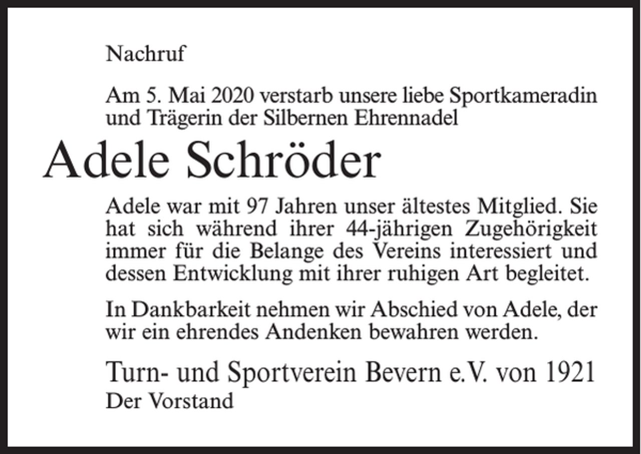 <p>Nachruf<br />Am 5. Mai 2020 verstarb unsere liebe Sportkameradin<br />und Trägerin der Silbernen Ehrennadel</p><p>Adele Schröder</p><p>Adele war mit 97 Jahren unser ältestes Mitglied. Sie<br />hat sich während ihrer 44-jährigen Zugehörigkeit<br />immer für die Belange des Vereins interessiert und<br />dessen Entwicklung mit ihrer ruhigen Art begleitet.<br />In Dankbarkeit nehmen wir Abschied von Adele, der<br />wir ein ehrendes Andenken bewahren werden.</p><p>Turn- und Sportverein Bevern e.V. von 1921<br />Der Vorstand</p>