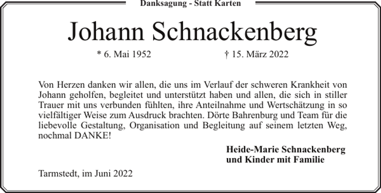 <p>Danksagung - Statt Karten</p><p>Johann Schnackenberg<br />* 6. Mai 1952</p><p>† 15. März 2022</p><p>Von Herzen danken wir allen, die uns im Verlauf der schweren Krankheit von<br />Johann geholfen, begleitet und unterstützt haben und allen, die sich in stiller<br />Trauer mit uns verbunden fühlten, ihre Anteilnahme und Wertschätzung in so<br />vielfältiger Weise zum Ausdruck brachten. Dörte Bahrenburg und Team für die<br />liebevolle Gestaltung, Organisation und Begleitung auf seinem letzten Weg,<br />nochmal DANKE!<br />Heide-Marie Schnackenberg<br />und Kinder mit Familie<br />Tarmstedt, im Juni 2022</p>