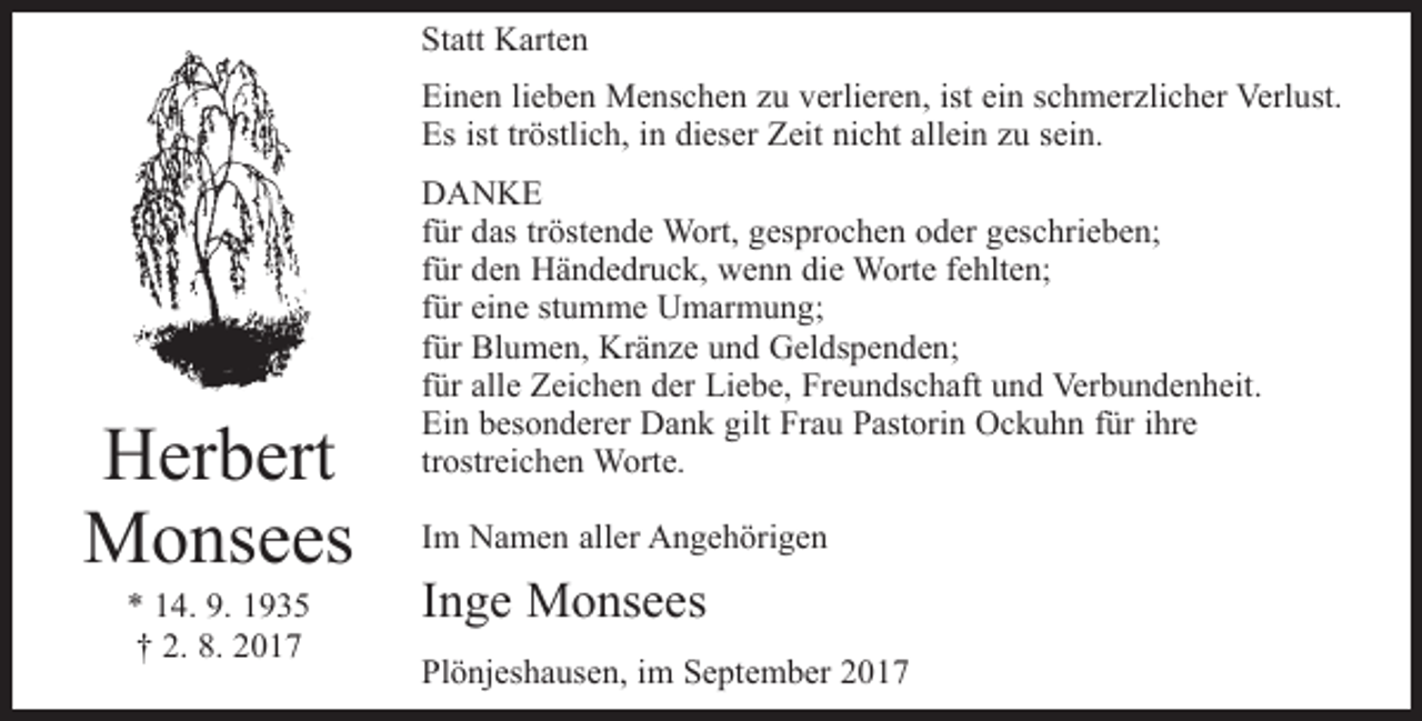 <p>Statt Karten<br />Einen lieben Menschen zu verlieren, ist ein schmerzlicher Verlust.<br />Es ist tröstlich, in dieser Zeit nicht allein zu sein.</p><p>Herbert<br />Monsees<br />* 14. 9. 1935<br />† 2. 8. 2017</p><p>DANKE<br />für das tröstende Wort, gesprochen oder geschrieben;<br />für den Händedruck, wenn die Worte fehlten;<br />für eine stumme Umarmung;<br />für Blumen, Kränze und Geldspenden;<br />für alle Zeichen der Liebe, Freundschaft und Verbundenheit.<br />Ein besonderer Dank gilt Frau Pastorin Ockuhn für ihre<br />trostreichen Worte.<br />Im Namen aller Angehörigen</p><p>Inge Monsees<br />Plönjeshausen, im September 2017</p>