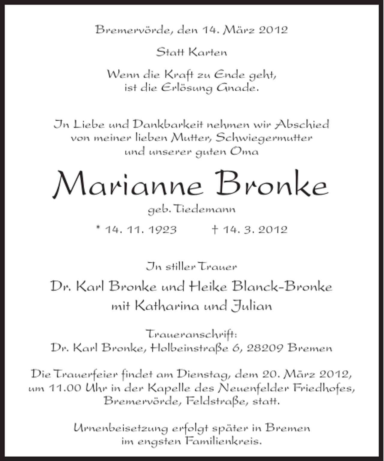<p>Bremervörde, den 14. März 2012<br />Statt Karten<br />Wenn die Kraft zu Ende geht,<br />ist die Erlösung Gnade.<br />In Liebe und Dankbarkeit nehmen wir Abschied<br />von meiner lieben Mutter, Schwiegermutter<br />und unserer guten Oma</p><p>Marianne Bronke<br />geb. Tiedemann</p><p>* 14. 11. 1923</p><p>† 14. 3. 2012</p><p>In stiller Trauer</p><p>Dr. Karl Bronke und Heike Blanck-Bronke<br />mit Katharina und Julian<br />Traueranschrift:<br />Dr. Karl Bronke, Holbeinstraße 6, 28209 Bremen<br />Die Trauerfeier findet am Dienstag, dem 20. März 2012,<br />um 11.00 Uhr in der Kapelle des Neuenfelder Friedhofes,<br />Bremervörde, Feldstraße, statt.<br />Urnenbeisetzung erfolgt später in Bremen<br />im engsten Familienkreis.</p>