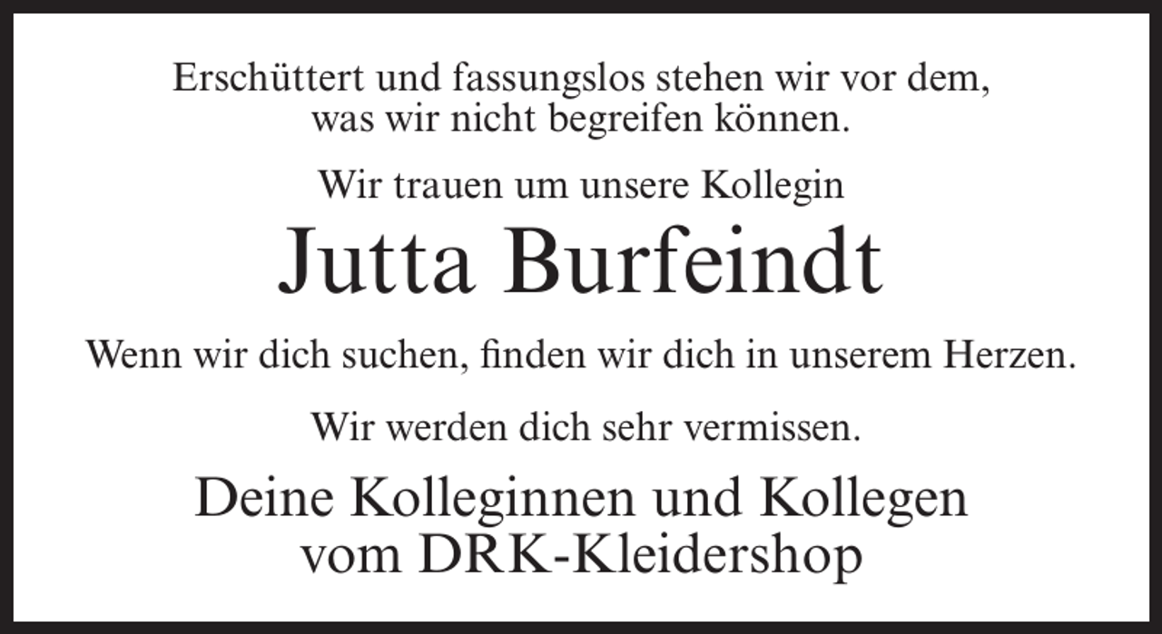 <p>Erschüttert und fassungslos stehen wir vor dem,<br />was wir nicht begreifen können.<br />Wir trauen um unsere Kollegin</p><p>Jutta Burfeindt<br />Wenn wir dich suchen, finden wir dich in unserem Herzen.<br />Wir werden dich sehr vermissen.</p><p>Deine Kolleginnen und Kollegen<br />vom DRK-Kleidershop</p>