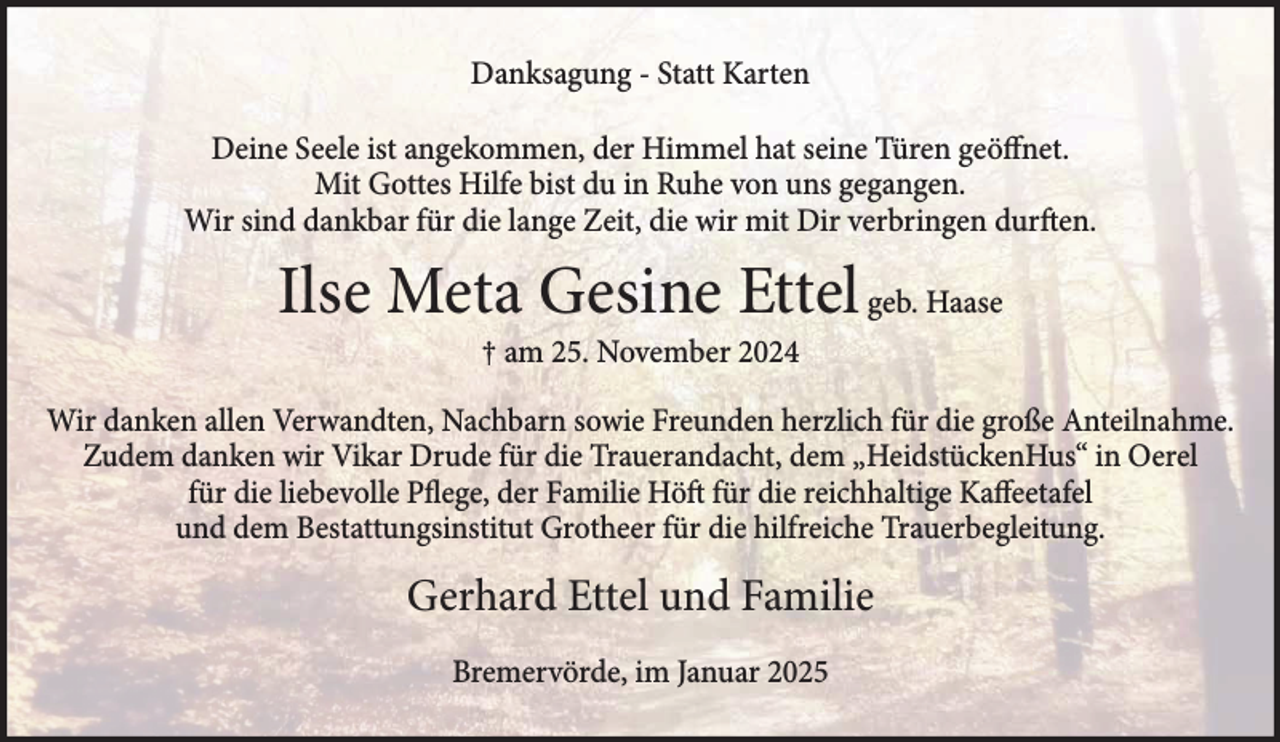<p>Danksagung - Statt Karten<br />Deine Seele ist angekommen, der Himmel hat seine Türen geöffnet.<br />Mit Gottes Hilfe bist du in Ruhe von uns gegangen.<br />Wir sind dankbar für die lange Zeit, die wir mit Dir verbringen durften.</p><p>Ilse Meta Gesine Ettel geb. Haase<br />† am 25. November 2024</p><p>Wir danken allen Verwandten, Nachbarn sowie Freunden herzlich für die große Anteilnahme.<br />Zudem danken wir Vikar Drude für die Trauerandacht, dem „HeidstückenHus“ in Oerel<br />für die liebevolle Pflege, der Familie Höft für die reichhaltige Kaffeetafel<br />und dem Bestattungsinstitut Grotheer für die hilfreiche Trauerbegleitung.</p><p>Gerhard Ettel und Familie<br />Bremervörde, im Januar 2025</p>