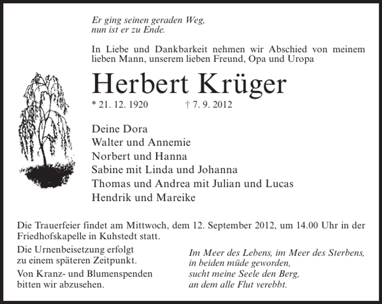 <p>Er ging seinen geraden Weg,<br />nun ist er zu Ende.<br />In Liebe und Dankbarkeit nehmen wir Abschied von meinem<br />lieben Mann, unserem lieben Freund, Opa und Uropa</p><p>Herbert Krüger<br />* 21. 12. 1920</p><p>† 7. 9. 2012</p><p>Deine Dora<br />Walter und Annemie<br />Norbert und Hanna<br />Sabine mit Linda und Johanna<br />Thomas und Andrea mit Julian und Lucas<br />Hendrik und Mareike<br />Die Trauerfeier findet am Mittwoch, dem 12. September 2012, um 14.00 Uhr in der<br />Friedhofskapelle in Kuhstedt statt.<br />Die Urnenbeisetzung erfolgt<br />Im Meer des Lebens, im Meer des Sterbens,<br />zu einem späteren Zeitpunkt.<br />in beiden müde geworden,<br />Von Kranz- und Blumenspenden<br />sucht meine Seele den Berg,<br />bitten wir abzusehen.<br />an dem alle Flut verebbt.</p>