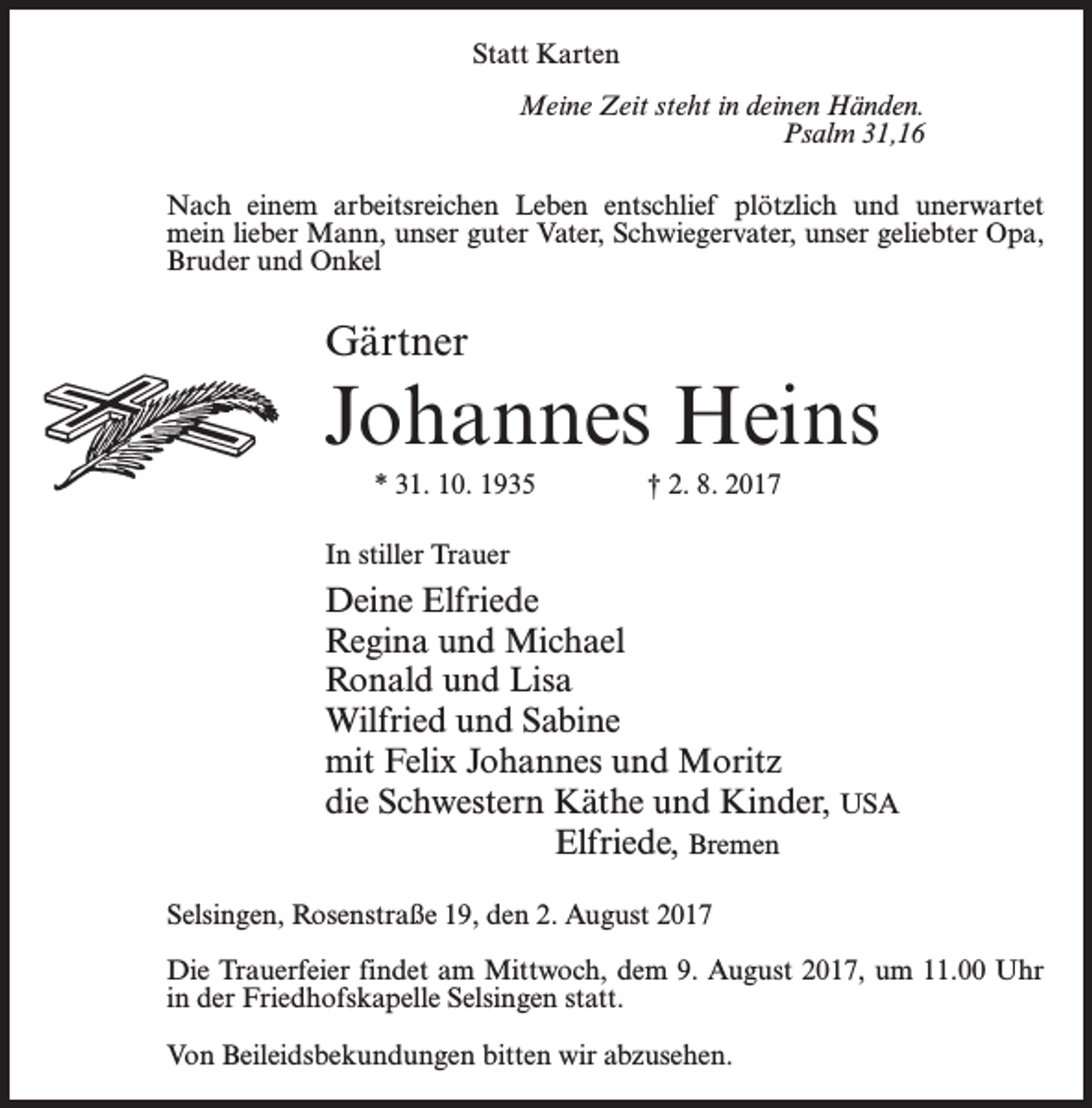<p>Statt Karten<br />Meine Zeit steht in deinen Händen.<br />Psalm 31,16<br />Nach einem arbeitsreichen Leben entschlief plötzlich und unerwartet<br />mein lieber Mann, unser guter Vater, Schwiegervater, unser geliebter Opa,<br />Bruder und Onkel</p><p>Gärtner</p><p>Johannes Heins<br />* 31. 10. 1935 † 2. 8. 2017<br />In stiller Trauer</p><p>Deine Elfriede<br />Regina und Michael<br />Ronald und Lisa<br />Wilfried und Sabine<br />mit Felix Johannes und Moritz<br />die Schwestern Käthe und Kinder, USA<br />Elfriede, Bremen<br />Selsingen, Rosenstraße 19, den 2. August 2017<br />Die Trauerfeier findet am Mittwoch, dem 9. August 2017, um 11.00 Uhr<br />in der Friedhofskapelle Selsingen statt.<br />Von Beileidsbekundungen bitten wir abzusehen.</p>