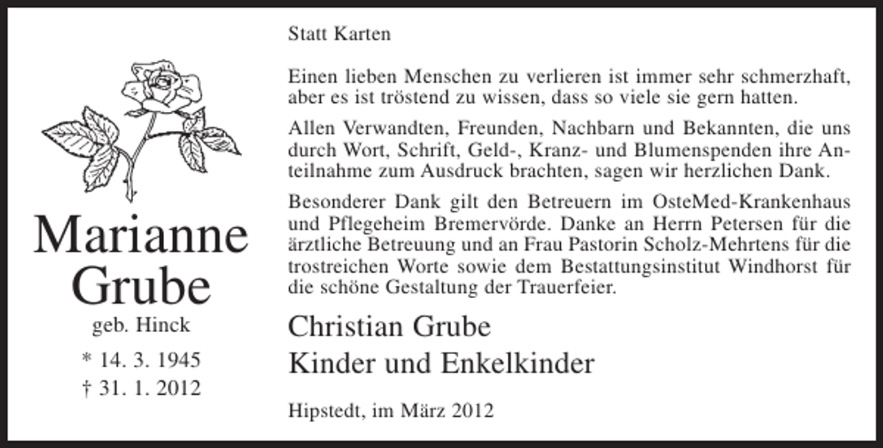<p>Statt Karten</p><p>Marianne<br />Grube<br />geb. Hinck</p><p>* 14. 3. 1945<br />† 31. 1. 2012</p><p>Einen lieben Menschen zu verlieren ist immer sehr schmerzhaft,<br />aber es ist tröstend zu wissen, dass so viele sie gern hatten.<br />Allen Verwandten, Freunden, Nachbarn und Bekannten, die uns<br />durch Wort, Schrift, Geld-, Kranz- und Blumenspenden ihre Anteilnahme zum Ausdruck brachten, sagen wir herzlichen Dank.<br />Besonderer Dank gilt den Betreuern im OsteMed-Krankenhaus<br />und Pflegeheim Bremervörde. Danke an Herrn Petersen für die<br />ärztliche Betreuung und an Frau Pastorin Scholz-Mehrtens für die<br />trostreichen Worte sowie dem Bestattungsinstitut Windhorst für<br />die schöne Gestaltung der Trauerfeier.</p><p>Christian Grube<br />Kinder und Enkelkinder<br />Hipstedt, im März 2012</p>