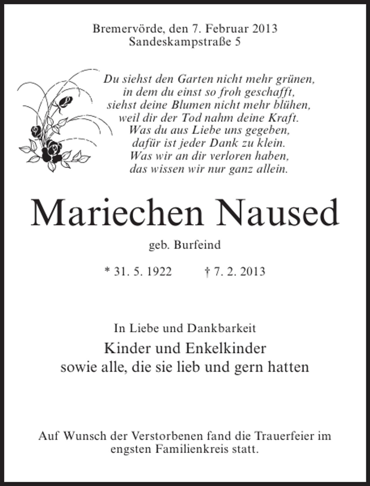 <p>Bremervörde, den 7. Februar 2013<br />Sandeskampstraße 5<br />Du siehst den Garten nicht mehr grünen,<br />in dem du einst so froh geschafft,<br />siehst deine Blumen nicht mehr blühen,<br />weil dir der Tod nahm deine Kraft.<br />Was du aus Liebe uns gegeben,<br />dafür ist jeder Dank zu klein.<br />Was wir an dir verloren haben,<br />das wissen wir nur ganz allein.</p><p>Mariechen Naused<br />geb. Burfeind<br />* 31. 5. 1922</p><p>† 7. 2. 2013</p><p>In Liebe und Dankbarkeit</p><p>Kinder und Enkelkinder<br />sowie alle, die sie lieb und gern hatten</p><p>Auf Wunsch der Verstorbenen fand die Trauerfeier im<br />engsten Familienkreis statt.</p>