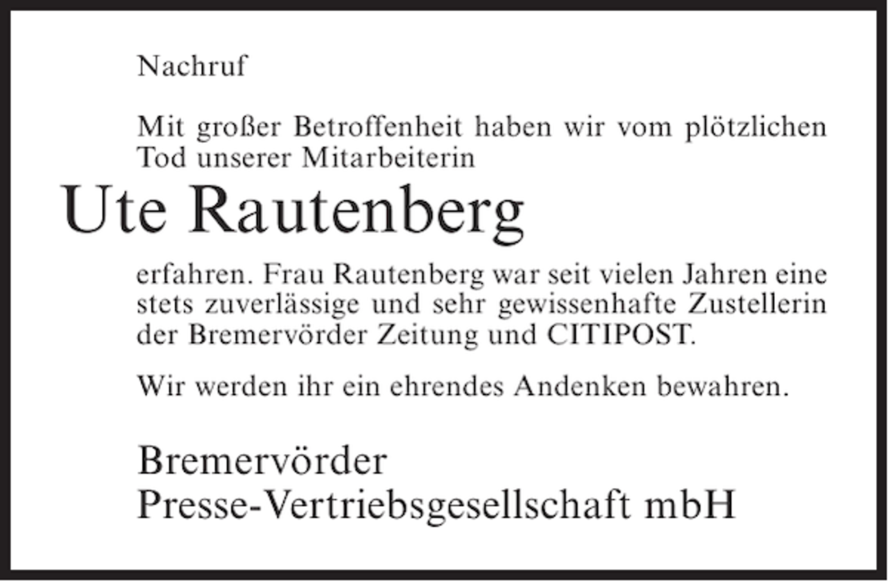 <p>Nachruf<br />Mit großer Betroffenheit haben wir vom plötzlichen<br />Tod unserer Mitarbeiterin</p><p>Ute Rautenberg<br />erfahren. Frau Rautenberg war seit vielen Jahren eine<br />stets zuverlässige und sehr gewissenhafte Zustellerin<br />der Bremervörder Zeitung und CITIPOST.<br />Wir werden ihr ein ehrendes Andenken bewahren.</p><p>Bremervörder<br />Presse-Vertriebsgesellschaft mbH</p>